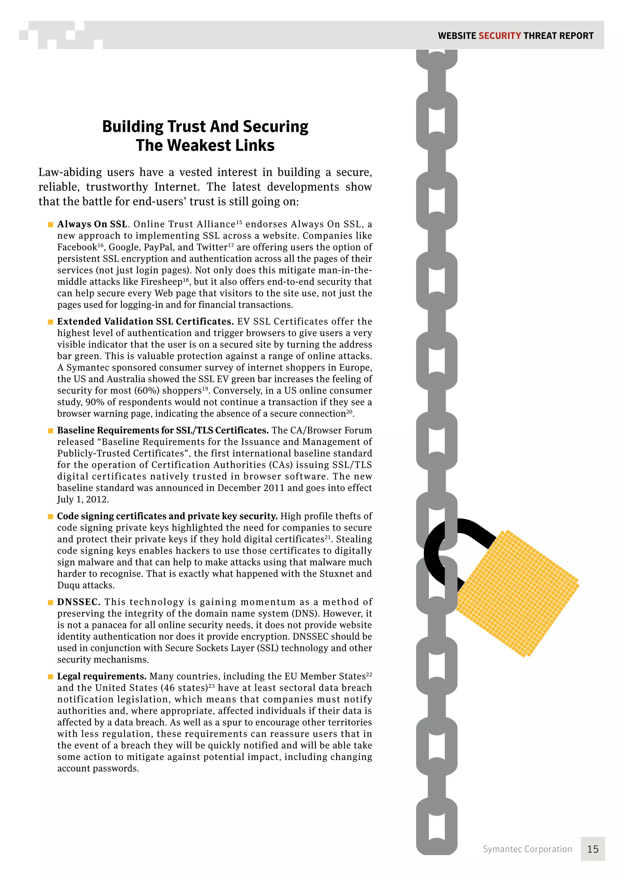 WEBSITE SECURITY Threat REPORT




               Building Trust And Securing
                   The Weakest Links
Law-abiding users have a vested interest in building a secure,
reliable, trustworthy Internet. The latest developments show
that the battle for end-users’ trust is still going on:
 ■■ Always  On SSL. Online Trust Alliance 15 endorses Always On SSL, a
   new approach to implementing SSL across a website. Companies like
   Facebook16, Google, PayPal, and Twitter17 are offering users the option of
   persistent SSL encryption and authentication across all the pages of their
   services (not just login pages). Not only does this mitigate man-in-the-
   middle attacks like Firesheep18, but it also offers end-to-end security that
   can help secure every Web page that visitors to the site use, not just the
   pages used for logging-in and for financial transactions.
 ■■ Extended   Validation SSL Certificates. EV SSL Certificates offer the
   highest level of authentication and trigger browsers to give users a very
   visible indicator that the user is on a secured site by turning the address
   bar green. This is valuable protection against a range of online attacks.
   A Symantec sponsored consumer survey of internet shoppers in Europe,
   the US and Australia showed the SSL EV green bar increases the feeling of
   security for most (60%) shoppers19. Conversely, in a US online consumer
   study, 90% of respondents would not continue a transaction if they see a
   browser warning page, indicating the absence of a secure connection20.
 ■■ Baseline Requirements for SSL/TLS Certificates.   The CA/Browser Forum
   released “Baseline Requirements for the Issuance and Management of
   Publicly-Trusted Certificates”, the first international baseline standard
   for the operation of Certification Authorities (CAs) issuing SSL/TLS
   digital certificates natively trusted in browser software. The new
   baseline standard was announced in December 2011 and goes into effect
   July 1, 2012.
 ■■ Code signing certificates and private key security. High profile thefts of
   code signing private keys highlighted the need for companies to secure
   and protect their private keys if they hold digital certificates21. Stealing
   code signing keys enables hackers to use those certificates to digitally
   sign malware and that can help to make attacks using that malware much
   harder to recognise. That is exactly what happened with the Stuxnet and
   Duqu attacks.
 ■■ DNSSEC.   This technology is gaining momentum as a method of
   preserving the integrity of the domain name system (DNS). However, it
   is not a panacea for all online security needs, it does not provide website
   identity authentication nor does it provide encryption. DNSSEC should be
   used in conjunction with Secure Sockets Layer (SSL) technology and other
   security mechanisms.
 ■■ Legal requirements.  Many countries, including the EU Member States22
   and the United States (46 states) 23 have at least sectoral data breach
   notification legislation, which means that companies must notify
   authorities and, where appropriate, affected individuals if their data is
   affected by a data breach. As well as a spur to encourage other territories
   with less regulation, these requirements can reassure users that in
   the event of a breach they will be quickly notified and will be able take
   some action to mitigate against potential impact, including changing
   account passwords.




                                                                                          Symantec Corporation   15
 