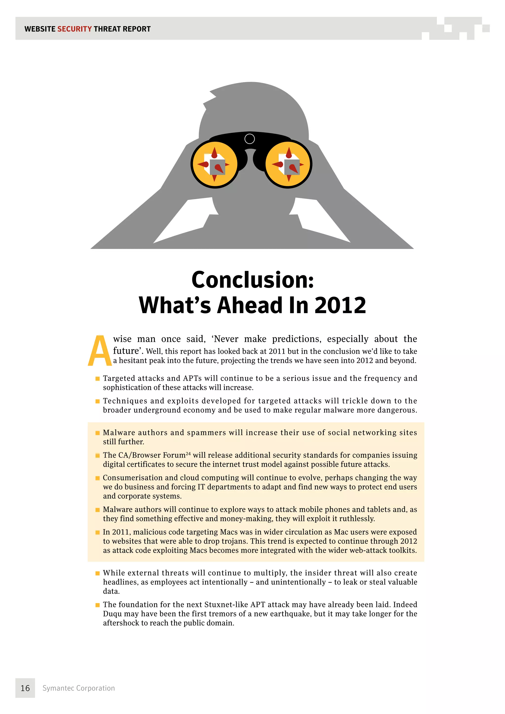 WEBSITE SECURITY THREAT REPORT




                                      Conclusion:
                                  What’s Ahead In 2012

                 A
                           wise man once said, ‘Never make predictions, especially about the
                           future’. Well, this report has looked back at 2011 but in the conclusion we’d like to take
                           a hesitant peak into the future, projecting the trends we have seen into 2012 and beyond.

                   ■■ Targeted attacks and APTs will continue to be a serious issue and the frequency and
                     sophistication of these attacks will increase.
                   ■■ Techniques and exploits developed for targeted attacks will trickle down to the
                     broader underground economy and be used to make regular malware more dangerous.

                   ■■ Malware    authors and spammers will increase their use of social networking sites
                     still further.
                   ■■ The CA/Browser Forum24 will release additional security standards for companies issuing
                     digital certificates to secure the internet trust model against possible future attacks.
                   ■■ Consumerisation  and cloud computing will continue to evolve, perhaps changing the way
                     we do business and forcing IT departments to adapt and find new ways to protect end users
                     and corporate systems.
                   ■■ Malware authors will continue to explore ways to attack mobile phones and tablets and, as
                     they find something effective and money-making, they will exploit it ruthlessly.
                   ■■ In2011, malicious code targeting Macs was in wider circulation as Mac users were exposed
                     to websites that were able to drop trojans. This trend is expected to continue through 2012
                     as attack code exploiting Macs becomes more integrated with the wider web-attack toolkits.

                   ■■ While external threats will continue to multiply, the insider threat will also create
                     headlines, as employees act intentionally – and unintentionally – to leak or steal valuable
                     data.
                   ■■ The foundation for the next Stuxnet-like APT attack may have already been laid. Indeed
                     Duqu may have been the first tremors of a new earthquake, but it may take longer for the
                     aftershock to reach the public domain.




16   Symantec Corporation
 