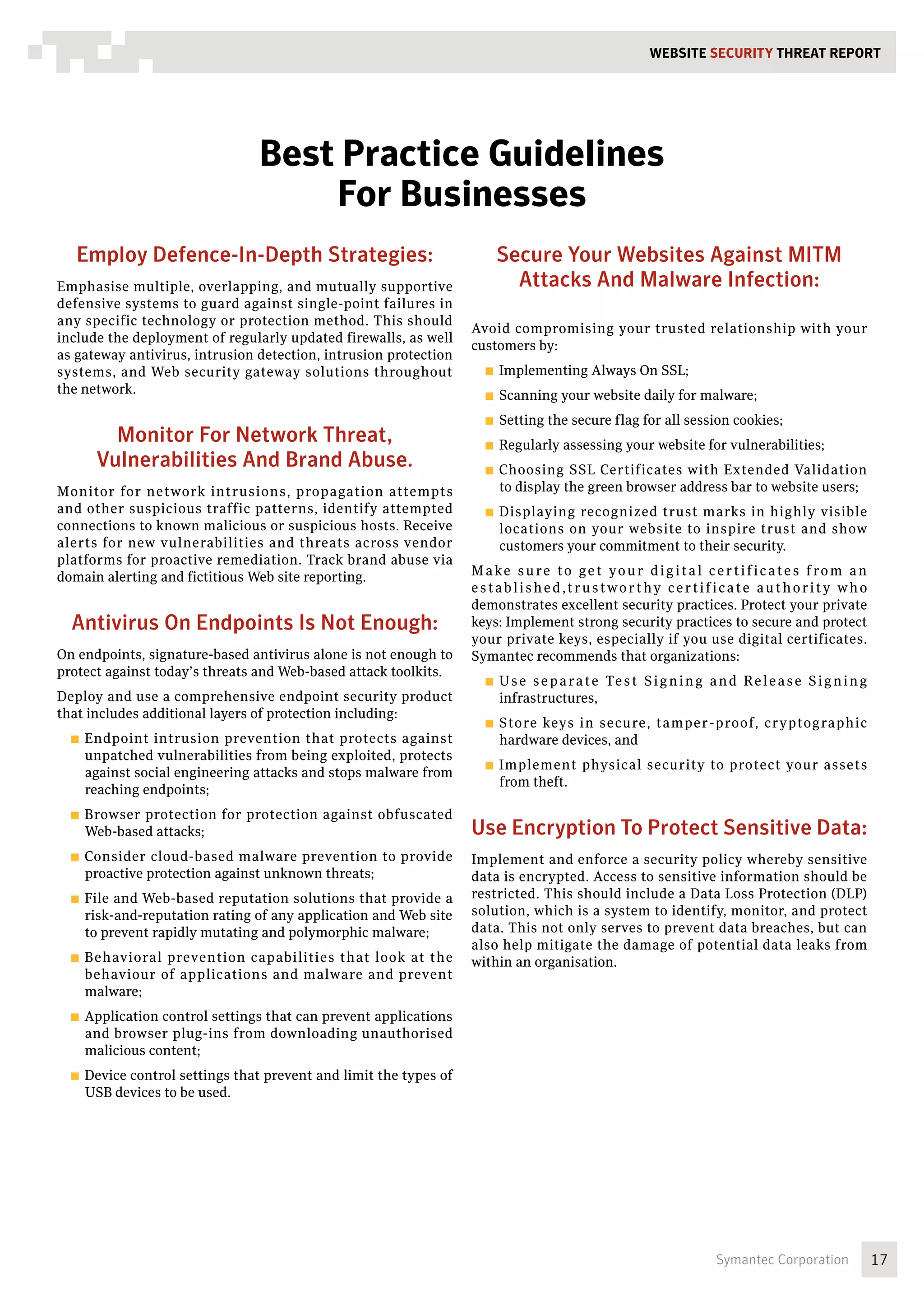 WEBSITE SECURITY Threat REPORT




                                Best Practice Guidelines
                                    For Businesses
   Employ Defence-In-Depth Strategies:                                 Secure Your Websites Against MITM
Emphasise multiple, overlapping, and mutually supportive                 Attacks And Malware Infection:
defensive systems to guard against single-point failures in
any specific technology or protection method. This should
                                                                  Avoid compromising your trusted relationship with your
include the deployment of regularly updated firewalls, as well
                                                                  customers by:
as gateway antivirus, intrusion detection, intrusion protection
systems, and Web security gateway solutions throughout              ■■ Implementing       Always On SSL;
the network.                                                        ■■ Scanning     your website daily for malware;
                                                                    ■■ Setting   the secure flag for all session cookies;
        Monitor For Network Threat,                                 ■■ Regularly    assessing your website for vulnerabilities;
      Vulnerabilities And Brand Abuse.                              ■■ Choosing    SSL Certificates with Extended Validation
Monitor for network intrusions, propagation attempts                   to display the green browser address bar to website users;
and other suspicious traffic patterns, identify attempted           ■■ Displaying  recognized trust marks in highly visible
connections to known malicious or suspicious hosts. Receive            locations on your website to inspire trust and show
alerts for new vulnerabilities and threats across vendor               customers your commitment to their security.
platforms for proactive remediation. Track brand abuse via
domain alerting and fictitious Web site reporting.                M a k e s u r e t o g e t y o u r d i g i t a l c e r t i f i c a t e s f ro m a n
                                                                  established,trustworthy certificate authority who
                                                                  demonstrates excellent security practices. Protect your private
  Antivirus On Endpoints Is Not Enough:                           keys: Implement strong security practices to secure and protect
                                                                  your private keys, especially if you use digital certificates.
On endpoints, signature-based antivirus alone is not enough to    Symantec recommends that organizations:
protect against today’s threats and Web-based attack toolkits.
                                                                    ■■ U s es e p a ra t e Te s t S i g n i n g a n d R e l e a s e S i g n i n g
Deploy and use a comprehensive endpoint security product               infrastructures,
that includes additional layers of protection including:
                                                                    ■■ Store keys in secure, tamper -proof, cryptographic
  ■■ Endpoint  intrusion prevention that protects against              hardware devices, and
    unpatched vulnerabilities from being exploited, protects
                                                                    ■■ Implement        physical security to protect your assets
    against social engineering attacks and stops malware from
                                                                       from theft.
    reaching endpoints;
  ■■ Browserprotection for protection against obfuscated
    Web-based attacks;                                            Use Encryption To Protect Sensitive Data:
  ■■ Consider  cloud-based malware prevention to provide          Implement and enforce a security policy whereby sensitive
    proactive protection against unknown threats;                 data is encrypted. Access to sensitive information should be
  ■■ Fileand Web-based reputation solutions that provide a        restricted. This should include a Data Loss Protection (DLP)
    risk-and-reputation rating of any application and Web site    solution, which is a system to identify, monitor, and protect
    to prevent rapidly mutating and polymorphic malware;          data. This not only serves to prevent data breaches, but can
                                                                  also help mitigate the damage of potential data leaks from
  ■■ Behavioralprevention capabilities that look at the           within an organisation.
    behaviour of applications and malware and prevent
    malware;
  ■■ Applicationcontrol settings that can prevent applications
    and browser plug-ins from downloading unauthorised
    malicious content;
  ■■ Device
          control settings that prevent and limit the types of
    USB devices to be used.




                                                                                                                    Symantec Corporation               17
 