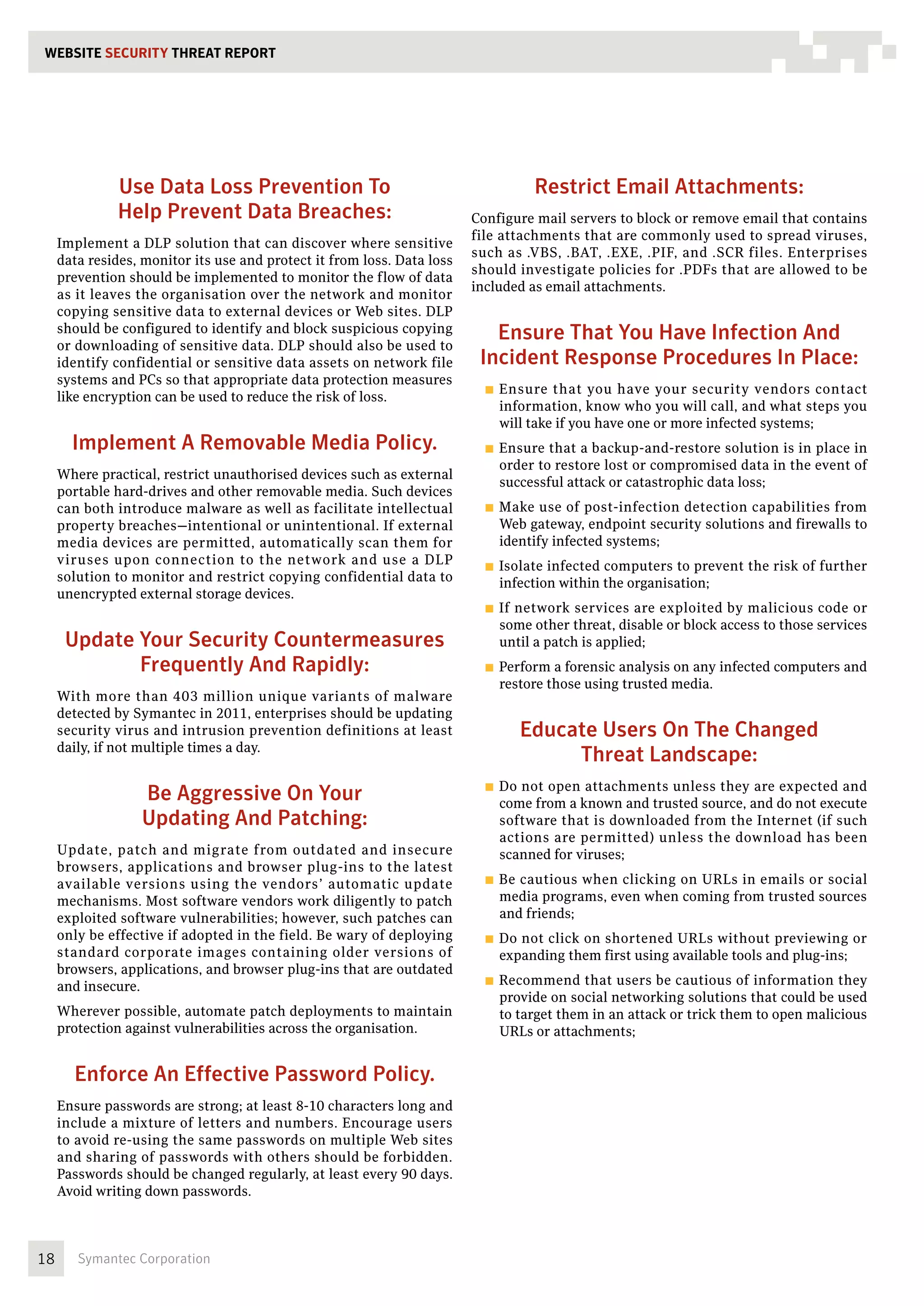 WEBSITE SECURITY THREAT REPORT




               Use Data Loss Prevention To                                           Restrict Email Attachments:
               Help Prevent Data Breaches:                               Configure mail servers to block or remove email that contains
                                                                         file attachments that are commonly used to spread viruses,
     Implement a DLP solution that can discover where sensitive
                                                                         such as .VBS, .BAT, .EXE, .PIF, and .SCR files. Enterprises
     data resides, monitor its use and protect it from loss. Data loss
                                                                         should investigate policies for .PDFs that are allowed to be
     prevention should be implemented to monitor the flow of data
                                                                         included as email attachments.
     as it leaves the organisation over the network and monitor
     copying sensitive data to external devices or Web sites. DLP
     should be configured to identify and block suspicious copying
     or downloading of sensitive data. DLP should also be used to
                                                                            Ensure That You Have Infection And
     identify confidential or sensitive data assets on network file       Incident Response Procedures In Place:
     systems and PCs so that appropriate data protection measures
                                                                           ■■ Ensure  that you have your security vendors contact
     like encryption can be used to reduce the risk of loss.
                                                                             information, know who you will call, and what steps you
                                                                             will take if you have one or more infected systems;
       Implement A Removable Media Policy.                                 ■■ Ensure that a backup-and-restore solution is in place in
                                                                             order to restore lost or compromised data in the event of
     Where practical, restrict unauthorised devices such as external
                                                                             successful attack or catastrophic data loss;
     portable hard-drives and other removable media. Such devices
     can both introduce malware as well as facilitate intellectual         ■■ Make  use of post-infection detection capabilities from
     property breaches—intentional or unintentional. If external             Web gateway, endpoint security solutions and firewalls to
     media devices are permitted, automatically scan them for                identify infected systems;
     viruses upon connection to the network and use a DLP                  ■■ Isolateinfected computers to prevent the risk of further
     solution to monitor and restrict copying confidential data to           infection within the organisation;
     unencrypted external storage devices.
                                                                           ■■ If
                                                                               network services are exploited by malicious code or
                                                                             some other threat, disable or block access to those services
      Update Your Security Countermeasures                                   until a patch is applied;
             Frequently And Rapidly:                                       ■■ Perform a forensic analysis on any infected computers and
                                                                             restore those using trusted media.
     With more than 403 million unique variants of malware
     detected by Symantec in 2011, enterprises should be updating
     security virus and intrusion prevention definitions at least                  Educate Users On The Changed
     daily, if not multiple times a day.
                                                                                        Threat Landscape:
                                                                           ■■ Donot open attachments unless they are expected and
                  Be Aggressive On Your                                      come from a known and trusted source, and do not execute
                  Updating And Patching:                                     software that is downloaded from the Internet (if such
                                                                             actions are permitted) unless the download has been
     Update, patch and migrate from outdated and insecure                    scanned for viruses;
     browsers, applications and browser plug-ins to the latest
     available versions using the vendors’ automatic update                ■■ Becautious when clicking on URLs in emails or social
     mechanisms. Most software vendors work diligently to patch              media programs, even when coming from trusted sources
     exploited software vulnerabilities; however, such patches can           and friends;
     only be effective if adopted in the field. Be wary of deploying       ■■ Donot click on shortened URLs without previewing or
     standard corporate images containing older versions of                  expanding them first using available tools and plug-ins;
     browsers, applications, and browser plug-ins that are outdated
                                                                           ■■ Recommend    that users be cautious of information they
     and insecure.
                                                                             provide on social networking solutions that could be used
     Wherever possible, automate patch deployments to maintain               to target them in an attack or trick them to open malicious
     protection against vulnerabilities across the organisation.             URLs or attachments;


       Enforce An Effective Password Policy.
     Ensure passwords are strong; at least 8-10 characters long and
     include a mixture of letters and numbers. Encourage users
     to avoid re-using the same passwords on multiple Web sites
     and sharing of passwords with others should be forbidden.
     Passwords should be changed regularly, at least every 90 days.
     Avoid writing down passwords.



18      Symantec Corporation
 