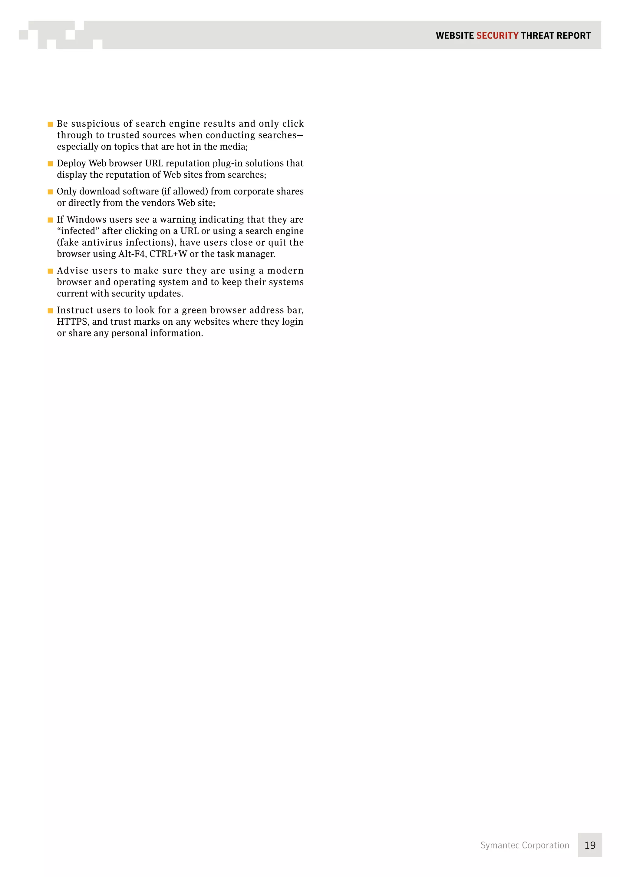 WEBSITE SECURITY Threat REPORT




■■ Besuspicious of search engine results and only click
  through to trusted sources when conducting searches—
  especially on topics that are hot in the media;
■■ Deploy Web browser URL reputation plug-in solutions that
  display the reputation of Web sites from searches;
■■ Only download software (if allowed) from corporate shares
  or directly from the vendors Web site;
■■ IfWindows users see a warning indicating that they are
  “infected” after clicking on a URL or using a search engine
  (fake antivirus infections), have users close or quit the
  browser using Alt-F4, CTRL+W or the task manager.
■■ Advise users to make sure they are using a modern
  browser and operating system and to keep their systems
  current with security updates.
■■ Instruct users to look for a green browser address bar,
  HTTPS, and trust marks on any websites where they login
  or share any personal information.




                                                                        Symantec Corporation   19
 