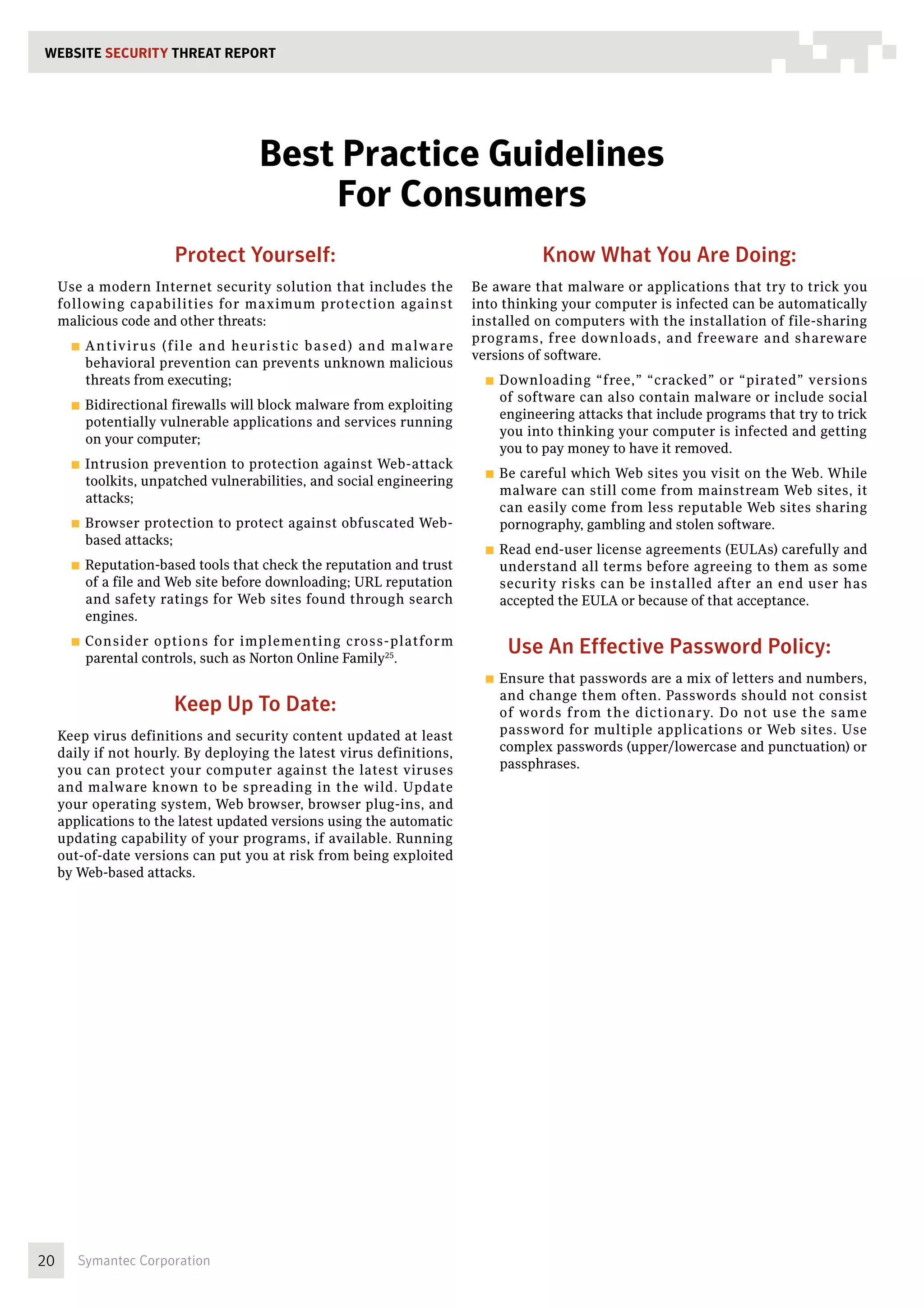 WEBSITE SECURITY THREAT REPORT




                                          Best Practice Guidelines
                                              For Consumers
                          Protect Yourself:                                                   Know What You Are Doing:
     Use a modern Internet security solution that includes the                    Be aware that malware or applications that try to trick you
     following capabilities for maximum protection against                        into thinking your computer is infected can be automatically
     malicious code and other threats:                                            installed on computers with the installation of file-sharing
                                                                                  programs, free downloads, and freeware and shareware
       ■■ A n tivi ru s
                     ( fi l e a n d h eu ri s ti c b a s e d ) a n d m a lwa re
                                                                                  versions of software.
         behavioral prevention can prevents unknown malicious
         threats from executing;                                                    ■■ Downloading   “free,” “cracked” or “pirated” versions
                                                                                      of software can also contain malware or include social
       ■■ Bidirectional
                      firewalls will block malware from exploiting
                                                                                      engineering attacks that include programs that try to trick
         potentially vulnerable applications and services running
                                                                                      you into thinking your computer is infected and getting
         on your computer;
                                                                                      you to pay money to have it removed.
       ■■ Intrusion  prevention to protection against Web-attack
                                                                                    ■■ Becareful which Web sites you visit on the Web. While
         toolkits, unpatched vulnerabilities, and social engineering
                                                                                      malware can still come from mainstream Web sites, it
         attacks;
                                                                                      can easily come from less reputable Web sites sharing
       ■■ Browser protection to protect against obfuscated Web-                       pornography, gambling and stolen software.
         based attacks;
                                                                                    ■■ Readend-user license agreements (EULAs) carefully and
       ■■ Reputation-based  tools that check the reputation and trust                 understand all terms before agreeing to them as some
         of a file and Web site before downloading; URL reputation                    security risks can be installed after an end user has
         and safety ratings for Web sites found through search                        accepted the EULA or because of that acceptance.
         engines.
       ■■ Consider  options for implementing cross-platform
         parental controls, such as Norton Online Family25.
                                                                                       Use An Effective Password Policy:
                                                                                    ■■ Ensurethat passwords are a mix of letters and numbers,
                                                                                      and change them often. Passwords should not consist
                          Keep Up To Date:                                            of words from the dictionary. Do not use the same
     Keep virus definitions and security content updated at least                     password for multiple applications or Web sites. Use
     daily if not hourly. By deploying the latest virus definitions,                  complex passwords (upper/lowercase and punctuation) or
     you can protect your computer against the latest viruses                         passphrases.
     and malware known to be spreading in the wild. Update
     your operating system, Web browser, browser plug-ins, and
     applications to the latest updated versions using the automatic
     updating capability of your programs, if available. Running
     out-of-date versions can put you at risk from being exploited
     by Web-based attacks.




20      Symantec Corporation
 