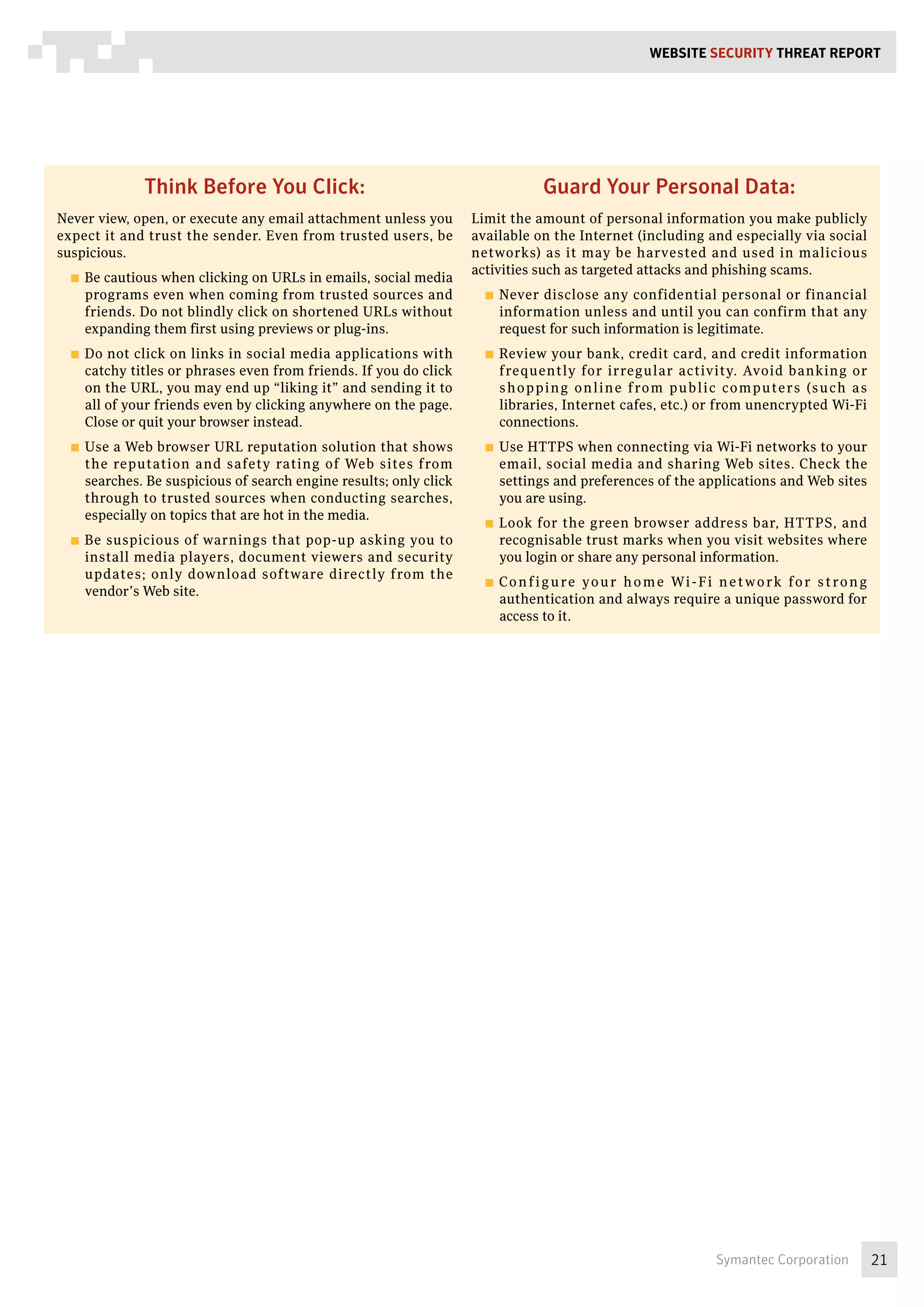 WEBSITE SECURITY Threat REPORT




             Think Before You Click:                                             Guard Your Personal Data:
Never view, open, or execute any email attachment unless you       Limit the amount of personal information you make publicly
expect it and trust the sender. Even from trusted users, be        available on the Internet (including and especially via social
suspicious.                                                        networks) as it may be harvested and used in malicious
                                                                   activities such as targeted attacks and phishing scams.
  ■■ Becautious when clicking on URLs in emails, social media
    programs even when coming from trusted sources and               ■■ Never disclose any confidential personal or financial
    friends. Do not blindly click on shortened URLs without            information unless and until you can confirm that any
    expanding them first using previews or plug-ins.                   request for such information is legitimate.
  ■■ Do not click on links in social media applications with         ■■ Review     your bank, credit card, and credit information
    catchy titles or phrases even from friends. If you do click        frequently for irregular activity. Avoid banking or
    on the URL, you may end up “liking it” and sending it to           s h o p p i n g o n l i n e f ro m p u b l i c co m p u te rs (s u ch a s
    all of your friends even by clicking anywhere on the page.         libraries, Internet cafes, etc.) or from unencrypted Wi-Fi
    Close or quit your browser instead.                                connections.
  ■■ Usea Web browser URL reputation solution that shows             ■■ Use HTTPS when connecting via Wi-Fi networks to your
    the reputation and safety rating of Web sites from                 email, social media and sharing Web sites. Check the
    searches. Be suspicious of search engine results; only click       settings and preferences of the applications and Web sites
    through to trusted sources when conducting searches,               you are using.
    especially on topics that are hot in the media.
                                                                     ■■ Look for the green browser address bar, HTTPS, and
  ■■ Besuspicious of warnings that pop-up asking you to                recognisable trust marks when you visit websites where
    install media players, document viewers and security               you login or share any personal information.
    updates; only download software directly from the
                                                                     ■■ C o n f i g u re
                                                                                     y o u r h o m e Wi - F i n e t w o r k fo r s t ro n g
    vendor’s Web site.
                                                                       authentication and always require a unique password for
                                                                       access to it.




                                                                                                                  Symantec Corporation             21
 