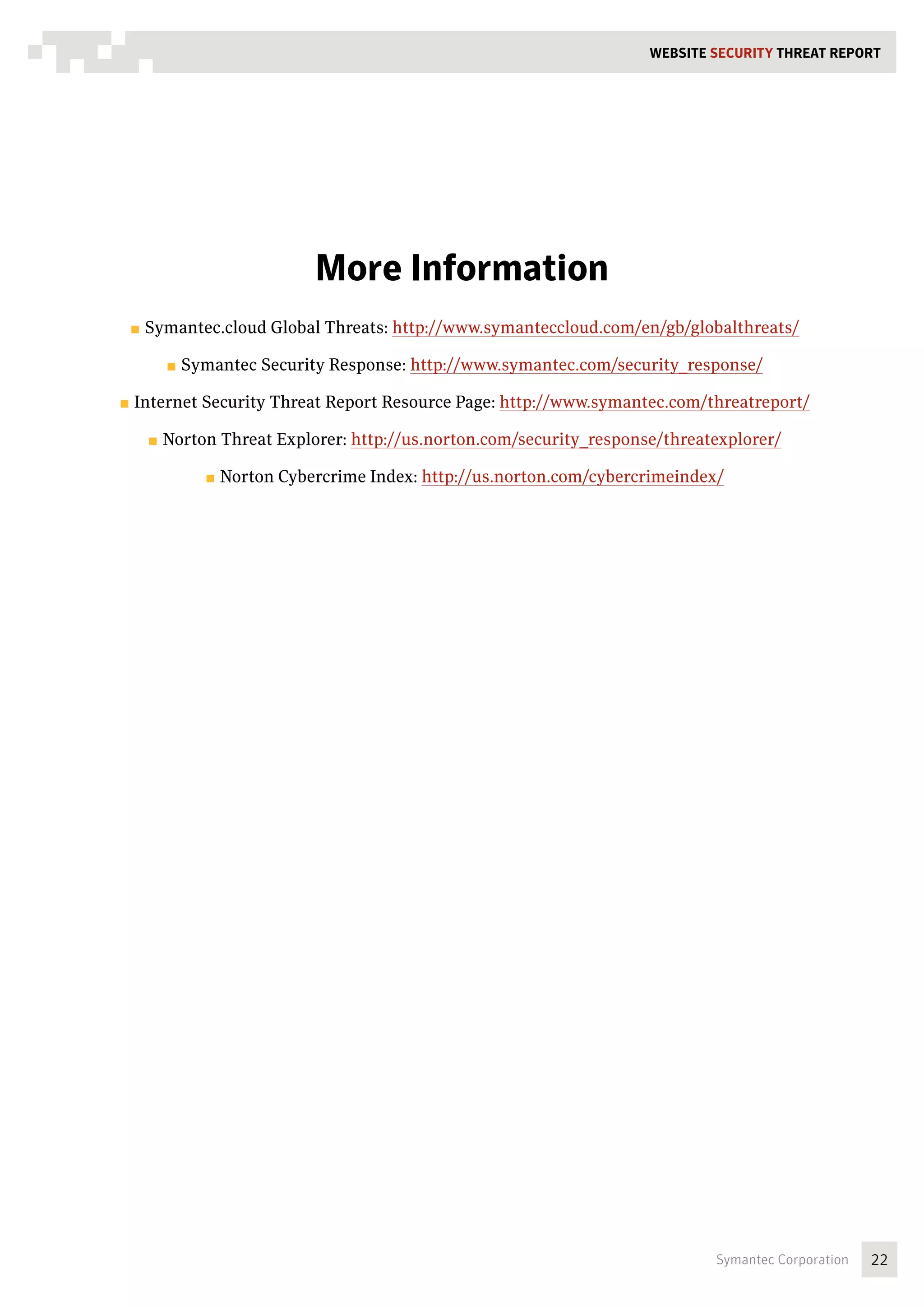 WEBSITE SECURITY Threat REPORT




                              More Information
 ■■ Symantec.cloud    Global Threats: http://www.symanteccloud.com/en/gb/globalthreats/

      ■■ Symantec    Security Response: http://www.symantec.com/security_response/

■■ Internet   Security Threat Report Resource Page: http://www.symantec.com/threatreport/

    ■■ Norton   Threat Explorer: http://us.norton.com/security_response/threatexplorer/

              ■■ Norton   Cybercrime Index: http://us.norton.com/cybercrimeindex/




                                                                                Symantec Corporation   22
 
