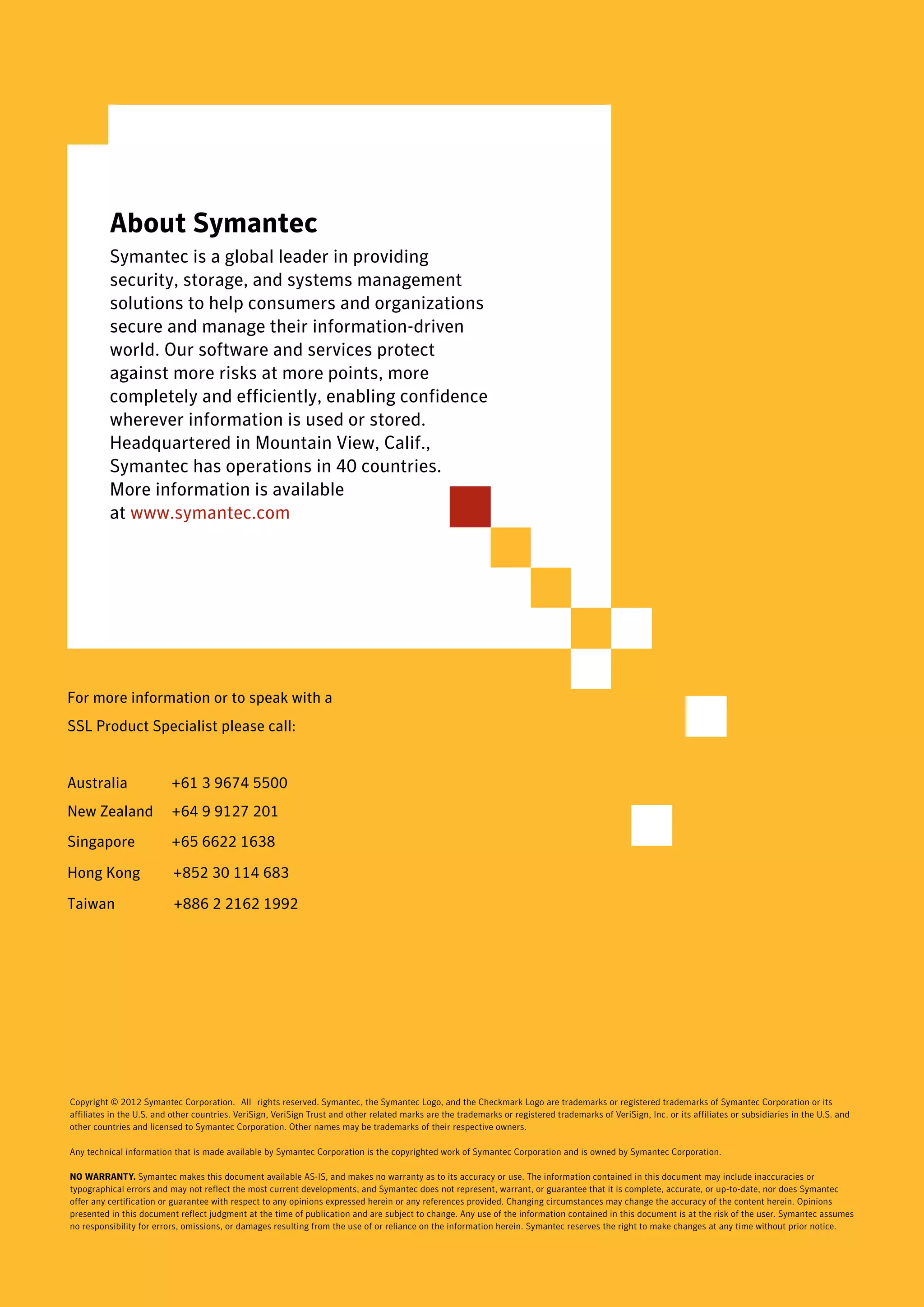About Symantec
          Symantec is a global leader in providing
          security, storage, and systems management
          solutions to help consumers and organizations
          secure and manage their information-driven
          world. Our software and services protect
          against more risks at more points, more
          completely and efficiently, enabling confidence
          wherever information is used or stored.
          Headquartered in Mountain View, Calif.,
          Symantec has operations in 40 countries.
          More information is available
          at www.symantec.com




For more information or to speak with a.
SSL Product Specialist please call:


Australia                 +61 3 9674 5500
New Zealand               +64 9 9127 201 .
Singapore                 +65 6622 1638

Hong Kong                 +852 30 114 683

Taiwan                     +886 2 2162 1992




.




Copyright © 2012 Symantec Corporation. All rights reserved. Symantec, the Symantec Logo, and the Checkmark Logo are trademarks or registered trademarks of Symantec Corporation or its
affiliates in the U.S. and other countries. VeriSign, VeriSign Trust and other related marks are the trademarks or registered trademarks of VeriSign, Inc. or its affiliates or subsidiaries in the U.S. and
other countries and licensed to Symantec Corporation. Other names may be trademarks of their respective owners.

Any technical information that is made available by Symantec Corporation is the copyrighted work of Symantec Corporation and is owned by Symantec Corporation.

NO WARRANTY. Symantec makes this document available AS-IS, and makes no warranty as to its accuracy or use. The information contained in this document may include inaccuracies or
typographical errors and may not reflect the most current developments, and Symantec does not represent, warrant, or guarantee that it is complete, accurate, or up-to-date, nor does Symantec
offer any certification or guarantee with respect to any opinions expressed herein or any references provided. Changing circumstances may change the accuracy of the content herein. Opinions
presented in this document reflect judgment at the time of publication and are subject to change. Any use of the information contained in this document is at the risk of the user. Symantec assumes
no responsibility for errors, omissions, or damages resulting from the use of or reliance on the information herein. Symantec reserves the right to make changes at any time without prior notice.
 