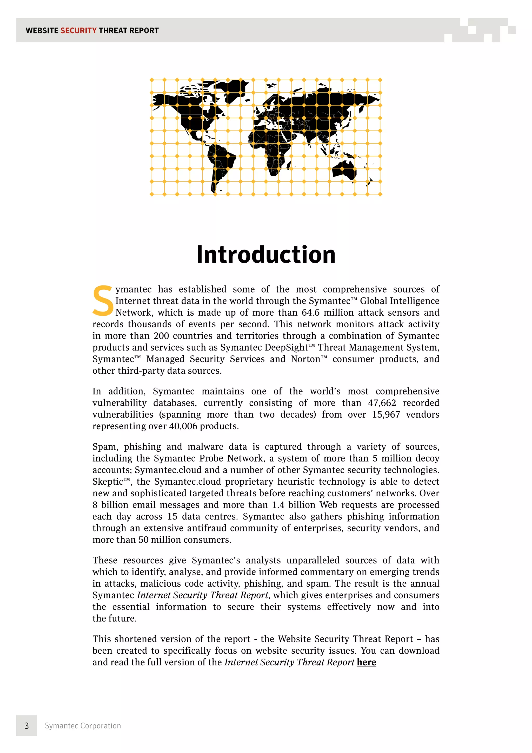 WEBSITE SECURITY THREAT REPORT




                                        Introduction

                S
                     ymantec has established some of the most comprehensive sources of
                     Internet threat data in the world through the Symantec™ Global Intelligence
                     Network, which is made up of more than 64.6 million attack sensors and
                records thousands of events per second. This network monitors attack activity
                in more than 200 countries and territories through a combination of Symantec
                products and services such as Symantec DeepSight™ Threat Management System,
                Symantec™ Managed Security Services and Norton™ consumer products, and
                other third-party data sources.

                In addition, Symantec maintains one of the world’s most comprehensive
                vulnerability databases, currently consisting of more than 47,662 recorded
                vulnerabilities (spanning more than two decades) from over 15,967 vendors
                representing over 40,006 products.

                Spam, phishing and malware data is captured through a variety of sources,
                including the Symantec Probe Network, a system of more than 5 million decoy
                accounts; Symantec.cloud and a number of other Symantec security technologies.
                Skeptic™, the Symantec.cloud proprietary heuristic technology is able to detect
                new and sophisticated targeted threats before reaching customers’ networks. Over
                8 billion email messages and more than 1.4 billion Web requests are processed
                each day across 15 data centres. Symantec also gathers phishing information
                through an extensive antifraud community of enterprises, security vendors, and
                more than 50 million consumers.

                These resources give Symantec’s analysts unparalleled sources of data with
                which to identify, analyse, and provide informed commentary on emerging trends
                in attacks, malicious code activity, phishing, and spam. The result is the annual
                Symantec Internet Security Threat Report, which gives enterprises and consumers
                the essential information to secure their systems effectively now and into
                the future.

                This shortened version of the report - the Website Security Threat Report – has
                been created to specifically focus on website security issues. You can download
                and read the full version of the Internet Security Threat Report here




3   Symantec Corporation
 