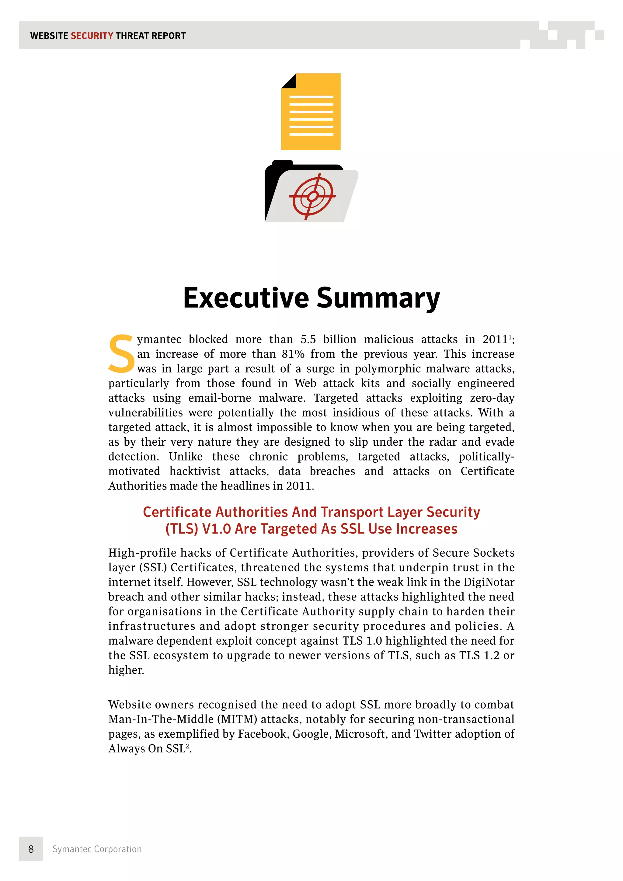 WEBSITE SECURITY THREAT REPORT




                                 Executive Summary

                S
                      ymantec blocked more than 5.5 billion malicious attacks in 20111;
                      an increase of more than 81% from the previous year. This increase
                      was in large part a result of a surge in polymorphic malware attacks,
                particularly from those found in Web attack kits and socially engineered
                attacks using email-borne malware. Targeted attacks exploiting zero-day
                vulnerabilities were potentially the most insidious of these attacks. With a
                targeted attack, it is almost impossible to know when you are being targeted,
                as by their very nature they are designed to slip under the radar and evade
                detection. Unlike these chronic problems, targeted attacks, politically-
                motivated hacktivist attacks, data breaches and attacks on Certificate
                Authorities made the headlines in 2011.

                           Certificate Authorities And Transport Layer Security
                              (TLS) V1.0 Are Targeted As SSL Use Increases
                High-profile hacks of Certificate Authorities, providers of Secure Sockets
                layer (SSL) Certificates, threatened the systems that underpin trust in the
                internet itself. However, SSL technology wasn’t the weak link in the DigiNotar
                breach and other similar hacks; instead, these attacks highlighted the need
                for organisations in the Certificate Authority supply chain to harden their
                infrastructures and adopt stronger security procedures and policies. A
                malware dependent exploit concept against TLS 1.0 highlighted the need for
                the SSL ecosystem to upgrade to newer versions of TLS, such as TLS 1.2 or
                higher.


                Website owners recognised the need to adopt SSL more broadly to combat
                Man-In-The-Middle (MITM) attacks, notably for securing non-transactional
                pages, as exemplified by Facebook, Google, Microsoft, and Twitter adoption of
                Always On SSL2.




8   Symantec Corporation
 