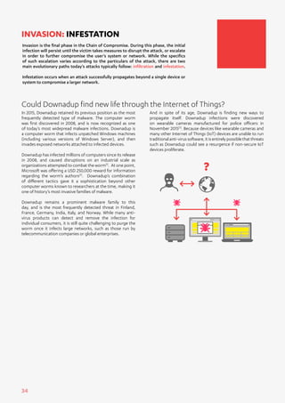 34
In 2015, Downadup retained its previous position as the most
frequently detected type of malware. The computer worm
was first discovered in 2008, and is now recognized as one
of today’s most widepread malware infections. Downadup is
a computer worm that infects unpatched Windows machines
(including various versions of Windows Server), and then
invades exposed networks attached to infected devices.
Downadup has infected millions of computers since its release
in 2008, and caused disruptions on an industrial scale as
organizations attempted to combat the worm[1]
. At one point,
Microsoft was offering a USD 250,000 reward for information
regarding the worm’s authors[2]
. Downadup’s combination
of different tactics gave it a sophistication beyond other
computer worms known to researchers at the time, making it
one of history’s most invasive families of malware.
Downadup remains a prominent malware family to this
day, and is the most frequently detected threat in Finland,
France, Germany, India, Italy, and Norway. While many anti-
virus products can detect and remove the infection for
individual consumers, it is still quite challenging to purge the
worm once it infects large networks, such as those run by
telecommunication companies or global enterprises.
Invasion is the final phase in the Chain of Compromise. During this phase, the initial
infection will persist until the victim takes measures to disrupt the attack, or escalate
in order to further compromise the user’s system or network. While the specifics
of such escalation varies according to the particulars of the attack, there are two
main evolutionary paths today’s attacks typically follow: infiltration and infestation.
Infestation occurs when an attack successfully propagates beyond a single device or
system to compromise a larger network.
INVASION: INFESTATION
Could Downadup find new life through the Internet of Things?
And in spite of its age, Downadup is finding new ways to
propagate itself. Downadup infections were discovered
on wearable cameras manufactured for police officers in
November 2015[3]
. Because devices like wearable cameras and
many other Internet of Things (IoT) devices are unable to run
traditionalanti-virussoftware,itisentirelypossiblethatthreats
such as Downadup could see a resurgence if non-secure IoT
devices proliferate.
?
 