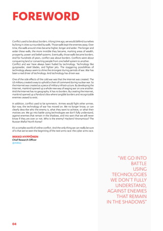 04
Conflictusedtobeaboutborders.Alongtimeago,wewoulddefendourselves
bylivingincitiessurroundedbywalls.Thosewallskepttheenemiesaway.Over
time, the walls around cities became higher, longer and wider. The longer and
wider these walls, the more invisible they became, marking areas of wealth,
prosperity, power and belief systems. Eventually, those walls became borders.
And for hundreds of years, conflict was about borders. Conflicts were about
conquering land or converting people from one belief system to another.
Conflict and war have always been fueled by technology. Technology like
gunpowder, steel blades, and fighter jets. The staggering possibilities of
technology always seem to shine the strongest during periods of war. War has
been a real driver of technology. And technology has driven war.
One of the side effects of the cold war was that the Internet was created. The
US military created a way to uphold a chain of command during nuclear war. So
the Internet was created as a piece of military infrastructure. By developing the
Internet, mankind opened up a whole new way of waging war on one another.
And the Internet has no geography. It has no borders. By creating the Internet,
mankind opened up a Pandora’s Box where tangible borders and recognizable
enemies ceased to exist.
In addition, conflict used to be symmetric. Armies would fight other armies.
But now, the technology of war has moved on. We no longer know, or can
clearly describe who the enemy is, what they want to achieve, or what their
motives are. We go into battle using technologies we don’t fully understand,
against enemies that remain in the shadows, and into wars that we will never
know if they are over or not. Who is the enemy? Hackers? Anonymous? The
Russian Mafia? North Korea?
It’s a complex world of online conflict. And the only thing we can really be sure
of is that we’ve seen the beginning of the next arms race: the cyber arms race.
MIKKO HYPPÖNEN
Chief Research Officer
@mikko
FOREWORD
“WE GO INTO
BATTLE
USING
TECHNOLOGIES
WE DON’T FULLY
UNDERSTAND,
AGAINST ENEMIES
THAT REMAIN
IN THE SHADOWS”
 