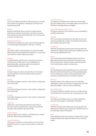 49
Ramnit	
This ancient malware will add the infected device to a botnet
that is known for engaging in stealing account logins and
online banking theft.
Reveton
Reveton fraudulently claims to be from a legitimate law
enforcement authority and prevents users from accessing
their infected machine, demanding that a ‘fine’ must be paid
to restore normal access.
RigEK (Rig exploit kit)
This detection identifies the code used by the Rig Exploit Kit
to find and target vulnerabilities on the user’s machine.
Sality	
This malware adds an infected device into pool of similarly
affected machines (a botnet) that an attacker can control and
use to perform various malicious activities.
SeaDuke	
A simple backdoor that focuses on executing commands
retrieved from its C&C server, such as uploading and
downloading files, executing system commands and
evaluating additional Python code.
Slocker	
Encrypts image, document and video files, then demands
ransom payment to unlock the device and encrypt the
affected files.
SmsKey	
Sends SMS messages to premium-rate numbers, charging the
user’s phone bill.
SmsPay	
Sends SMS messages to premium-rate numbers, charging the
user’s phone bill.
SmsSend	
Sends SMS messages to premium-rate numbers, charging the
user’s phone bill.
TeslaCrypt	
TeslaCrypt is ransomware that silently encrypts files on
the user’s machine and demands a ransom to provide the
decryption key needed to decrypt the files.
Trojan.LNK.Gen	
A generic detection for malicious .LNK files that are created
by AutoIT, VBS and Powershell malware.
Trojan:JS/Redirector	
This group of programs or scripts redirects a user from the
website they are on or want to visit to another, unsolicited
website.
Trojan:W32/Autorun
This detection identifies Autorun files that automatically
executes malware when a removable media is accessed (and
if Windows’ Autoplay feature is enabled).
Trojan:W97M/MaliciousMacro.GEN	
This generic detection finds malicious macros embedded in
email file attachments.
Troldesh
This is ransomware that silently encrypts files on the user’s
machine and demands a ransom to provide the decryption
key needed to decrypt the files.
UnityGhost
Identifies iOS apps that include code introduced when the
software was created using a maliciously-modified version of
the Unity app development tool.
Urausy	
This is ransomware that fraudulently claims to be from a
legitimate law enforcement authority and prevents users
from accessing their infected machine, demanding that a
‘fine’ must be paid to restore normal access.
Virtob	
Viruses belonging to this family (also known as Virut) infect
files with .EXE and .SCR extensions. All viruses belonging to
the Virut family also contain an IRC-based backdoor that
provides unauthorized access to infected computers.
WornLink
A generic detection for malicious shortcut (.LNK) files
embedded in a document file that can exploit the CVE-2010-
2568 vulnerability in various versions of Windows.
Worm:W32/Kataja	
This generic detection identifies shortcut icon files used by
some USB worms to trick users into running malicious code.
WormLink	
This detection identifies shortcut icon files embedded in
documents that exploit a vulnerability in Windows.
XcodeGhost	
Identifies iOS apps that include code introduced when the
software was created using a maliciously-modified version of
the Xcode app creation framework.
Zbot	
Trojan:W32/Zbot (also known as Zeus or Wsnpoem) is a large
family of malware that steals information from an infected
system.
 