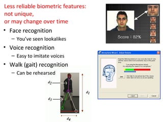 Less reliable biometric features:
not unique,
or may change over time
• Face recognition
– You’ve seen lookalikes

• Voice recognition
– Easy to imitate voices

• Walk (gait) recognition
– Can be rehearsed

 