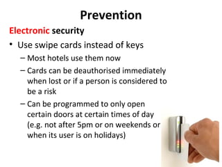 Prevention
Electronic security
• Use swipe cards instead of keys
– Most hotels use them now
– Cards can be deauthorised immediately
when lost or if a person is considered to
be a risk
– Can be programmed to only open
certain doors at certain times of day
(e.g. not after 5pm or on weekends or
when its user is on holidays)

 