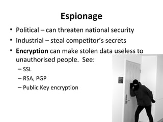 Espionage
• Political – can threaten national security
• Industrial – steal competitor’s secrets
• Encryption can make stolen data useless to
unauthorised people. See:
– SSL
– RSA, PGP
– Public Key encryption

 