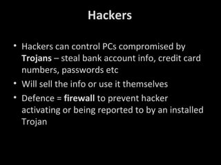 Hackers
• Hackers can control PCs compromised by
Trojans – steal bank account info, credit card
numbers, passwords etc
• Will sell the info or use it themselves
• Defence = firewall to prevent hacker
activating or being reported to by an installed
Trojan

 
