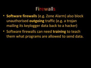 Firewalls
• Software firewalls (e.g. Zone Alarm) also block
unauthorised outgoing traffic (e.g. a trojan
mailing its keylogger data back to a hacker)
• Software firewalls can need training to teach
them what programs are allowed to send data.

 