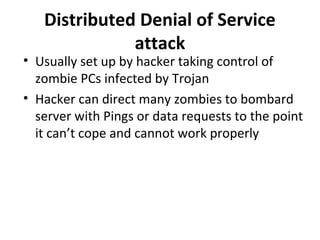Distributed Denial of Service
attack

• Usually set up by hacker taking control of
zombie PCs infected by Trojan
• Hacker can direct many zombies to bombard
server with Pings or data requests to the point
it can’t cope and cannot work properly

 