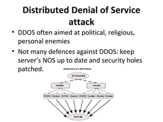 Distributed Denial of Service
attack
• DDOS often aimed at political, religious,
personal enemies
• Not many defences against DDOS: keep
server’s NOS up to date and security holes
patched.

 