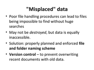 "Misplaced" data
• Poor file handling procedures can lead to files
being impossible to find without huge
searches
• May not be destroyed, but data is equally
inaccessible.
• Solution: properly planned and enforced file
and folder naming scheme
• Version control – to prevent overwriting
recent documents with old data.

 