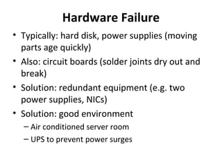 Hardware Failure
• Typically: hard disk, power supplies (moving
parts age quickly)
• Also: circuit boards (solder joints dry out and
break)
• Solution: redundant equipment (e.g. two
power supplies, NICs)
• Solution: good environment
– Air conditioned server room
– UPS to prevent power surges

 