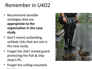Remember in U4O2
• Recommend sensible
strategies that are
appropriate to the
organisation in the case
study.
• Don’t invent outlanding,
unlikely risks that are not in
the case study.
• Forget the 24x7 armed guard
protecting the fish & chip
shop’s PC.
• Forget the ceiling-mounted

 