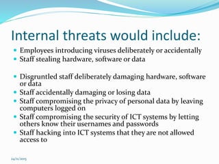 Internal threats would include:
 Employees introducing viruses deliberately or accidentally
 Staff stealing hardware, software or data
 Disgruntled staff deliberately damaging hardware, software
or data
 Staff accidentally damaging or losing data
 Staff compromising the privacy of personal data by leaving
computers logged on
 Staff compromising the security of ICT systems by letting
others know their usernames and passwords
 Staff hacking into ICT systems that they are not allowed
access to
24/11/2015
 