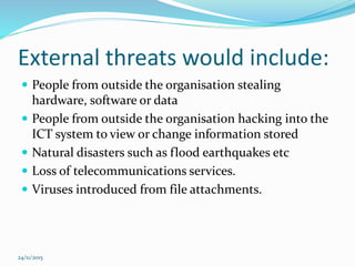 External threats would include:
 People from outside the organisation stealing
hardware, software or data
 People from outside the organisation hacking into the
ICT system to view or change information stored
 Natural disasters such as flood earthquakes etc
 Loss of telecommunications services.
 Viruses introduced from file attachments.
24/11/2015
 