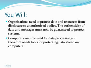 You Will:
 Organisations need to protect data and resources from
disclosure to unauthorised bodies. The authenticity of
data and messages must now be guaranteed to protect
systems.
 Computers are now used for data processing and
therefore needs tools for protecting data stored on
computers.
24/11/2015
 