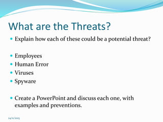 What are the Threats?
 Explain how each of these could be a potential threat?
 Employees
 Human Error
 Viruses
 Spyware
 Create a PowerPoint and discuss each one, with
examples and preventions.
24/11/2015
 