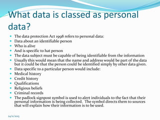 What data is classed as personal
data?
 The data protection Act 1998 refers to personal data:
 Data about an identifiable person
 Who is alive
 And is specific to hat person
 The data subject must be capable of being identifiable from the information
 Usually this would mean that the name and address would be part of the data
but it could be that the person could be identified simply by other data given.
 Data specific to a particular person would include:
 Medical history
 Credit history
 Qualifications
 Religious beliefs
 Criminal records
 The padlock signpost symbol is used to alert individuals to the fact that their
personal information is being collected. The symbol directs them to sources
that will explain how their information is to be used.
24/11/2015
 