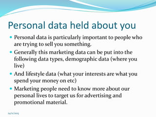 Personal data held about you
 Personal data is particularly important to people who
are trying to sell you something.
 Generally this marketing data can be put into the
following data types, demographic data (where you
live)
 And lifestyle data (what your interests are what you
spend your money on etc)
 Marketing people need to know more about our
personal lives to target us for advertising and
promotional material.
24/11/2015
 