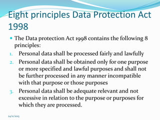 Eight principles Data Protection Act
1998
 The Data protection Act 1998 contains the following 8
principles:
1. Personal data shall be processed fairly and lawfully
2. Personal data shall be obtained only for one purpose
or more specified and lawful purposes and shall not
be further processed in any manner incompatible
with that purpose or those purposes
3. Personal data shall be adequate relevant and not
excessive in relation to the purpose or purposes for
which they are processed.
24/11/2015
 