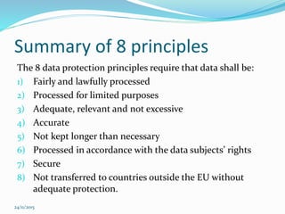Summary of 8 principles
The 8 data protection principles require that data shall be:
1) Fairly and lawfully processed
2) Processed for limited purposes
3) Adequate, relevant and not excessive
4) Accurate
5) Not kept longer than necessary
6) Processed in accordance with the data subjects’ rights
7) Secure
8) Not transferred to countries outside the EU without
adequate protection.
24/11/2015
 