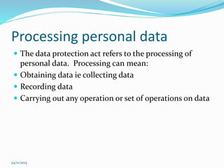 Processing personal data
 The data protection act refers to the processing of
personal data. Processing can mean:
 Obtaining data ie collecting data
 Recording data
 Carrying out any operation or set of operations on data
24/11/2015
 