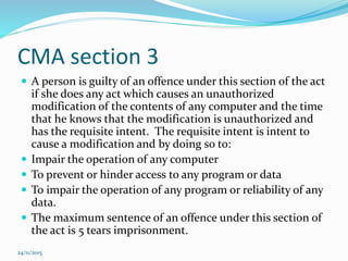 CMA section 3
 A person is guilty of an offence under this section of the act
if she does any act which causes an unauthorized
modification of the contents of any computer and the time
that he knows that the modification is unauthorized and
has the requisite intent. The requisite intent is intent to
cause a modification and by doing so to:
 Impair the operation of any computer
 To prevent or hinder access to any program or data
 To impair the operation of any program or reliability of any
data.
 The maximum sentence of an offence under this section of
the act is 5 tears imprisonment.
24/11/2015
 