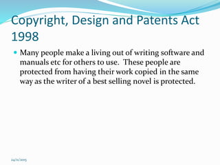 Copyright, Design and Patents Act
1998
 Many people make a living out of writing software and
manuals etc for others to use. These people are
protected from having their work copied in the same
way as the writer of a best selling novel is protected.
24/11/2015
 