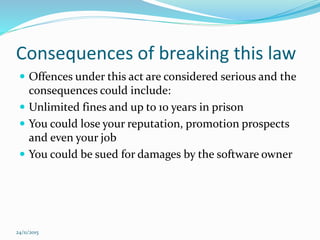 Consequences of breaking this law
 Offences under this act are considered serious and the
consequences could include:
 Unlimited fines and up to 10 years in prison
 You could lose your reputation, promotion prospects
and even your job
 You could be sued for damages by the software owner
24/11/2015
 