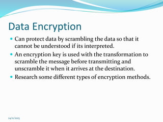 Data Encryption
 Can protect data by scrambling the data so that it
cannot be understood if its interpreted.
 An encryption key is used with the transformation to
scramble the message before transmitting and
unscramble it when it arrives at the destination.
 Research some different types of encryption methods.
24/11/2015
 
