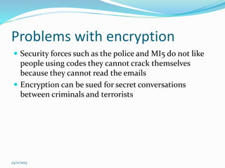 Problems with encryption
 Security forces such as the police and MI5 do not like
people using codes they cannot crack themselves
because they cannot read the emails
 Encryption can be sued for secret conversations
between criminals and terrorists
24/11/2015
 