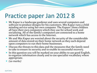 Practice paper Jan 2012 8
 Mr Kapur is a landscape gardener and uses several computers and
software to produce designs for his customers. Mrs Kapur runs a child
minding service using her own computer. The Kapurs’ three children
all have their own computers which they use for school work and
socializing. All of the family’s computers are connected to a home
network which has access to the Internet.
 Mr and Mrs Kapur are worried about the security of the considerable
amount of data stored on their home network as they each depend
upon computers to run their home businesses.
 Discuss the threats to this data and the measures that the family need
to take to ensure its security and to enable its successful recovery.
 In this question you will be marked on your ability to use good English,
to organize information clearly and to use specialist vocabulary where
appropriate.
 (20 marks)
24/11/2015
 