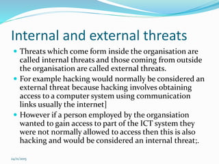 Internal and external threats
 Threats which come form inside the organisation are
called internal threats and those coming from outside
the organisation are called external threats.
 For example hacking would normally be considered an
external threat because hacking involves obtaining
access to a computer system using communication
links usually the internet]
 However if a person employed by the organsiation
wanted to gain access to part of the ICT system they
were not normally allowed to access then this is also
hacking and would be considered an internal threat;.
24/11/2015
 