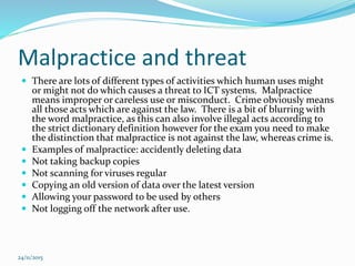 Malpractice and threat
 There are lots of different types of activities which human uses might
or might not do which causes a threat to ICT systems. Malpractice
means improper or careless use or misconduct. Crime obviously means
all those acts which are against the law. There is a bit of blurring with
the word malpractice, as this can also involve illegal acts according to
the strict dictionary definition however for the exam you need to make
the distinction that malpractice is not against the law, whereas crime is.
 Examples of malpractice: accidently deleting data
 Not taking backup copies
 Not scanning for viruses regular
 Copying an old version of data over the latest version
 Allowing your password to be used by others
 Not logging off the network after use.
24/11/2015
 
