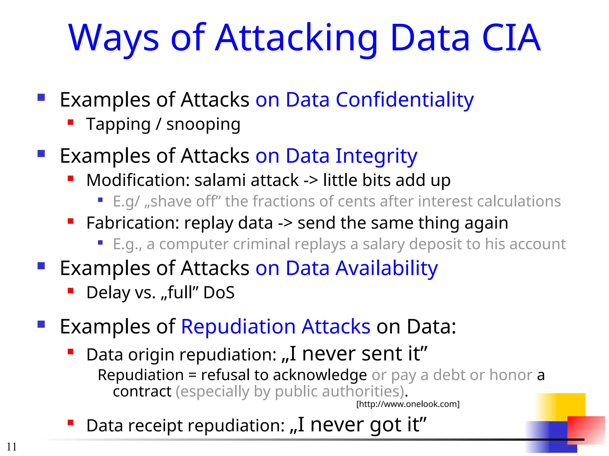 11
Ways of Attacking Data CIA
 Examples of Attacks on Data Confidentiality
 Tapping / snooping
 Examples of Attacks on Data Integrity
 Modification: salami attack -> little bits add up

E.g/ &bdquo;shave off&rdquo; the fractions of cents after interest calculations
 Fabrication: replay data -> send the same thing again

E.g., a computer criminal replays a salary deposit to his account
 Examples of Attacks on Data Availability
 Delay vs. &bdquo;full&rdquo; DoS
 Examples of Repudiation Attacks on Data:

Data origin repudiation: &bdquo;I never sent it&rdquo;
Repudiation = refusal to acknowledge or pay a debt or honor a
contract (especially by public authorities).
[http://www.onelook.com]

Data receipt repudiation: &bdquo;I never got it&rdquo;
 
