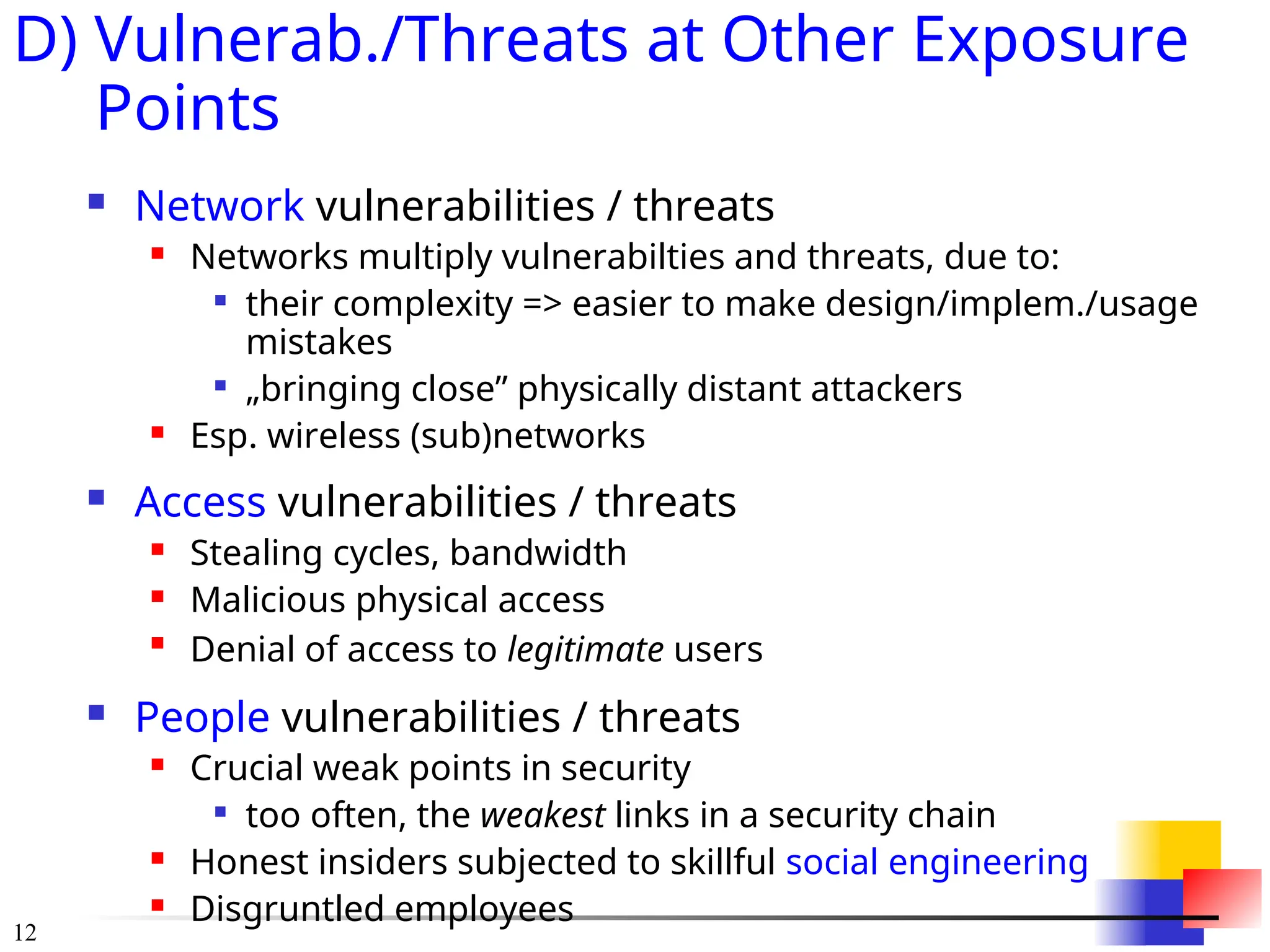 12
D) Vulnerab./Threats at Other Exposure
Points
 Network vulnerabilities / threats
 Networks multiply vulnerabilties and threats, due to:

their complexity => easier to make design/implem./usage
mistakes

&bdquo;bringing close&rdquo; physically distant attackers
 Esp. wireless (sub)networks
 Access vulnerabilities / threats
 Stealing cycles, bandwidth
 Malicious physical access

Denial of access to legitimate users
 People vulnerabilities / threats
 Crucial weak points in security

too often, the weakest links in a security chain
 Honest insiders subjected to skillful social engineering
 Disgruntled employees
 