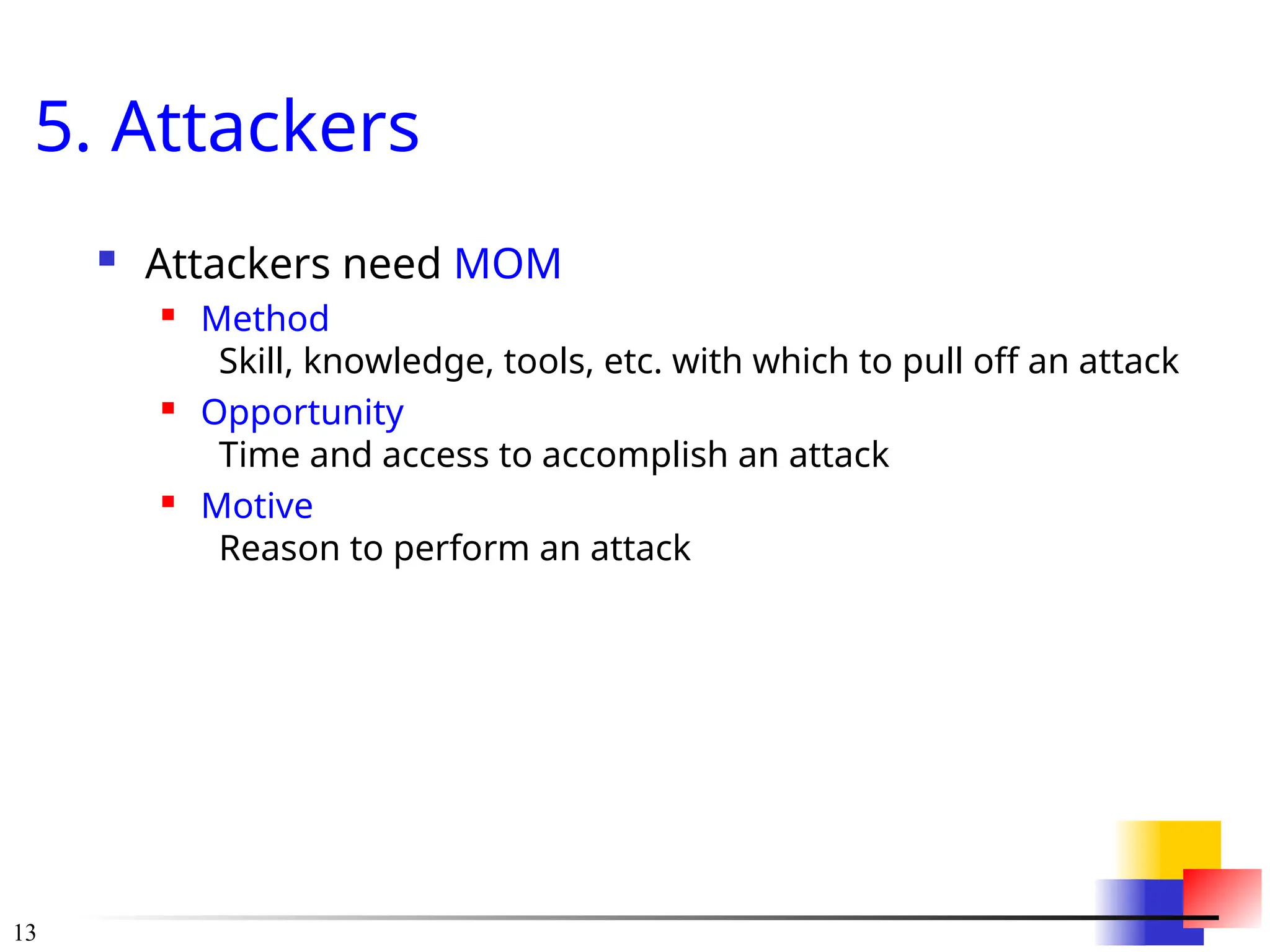13
5. Attackers
 Attackers need MOM
 Method
Skill, knowledge, tools, etc. with which to pull off an attack
 Opportunity
Time and access to accomplish an attack
 Motive
Reason to perform an attack
 