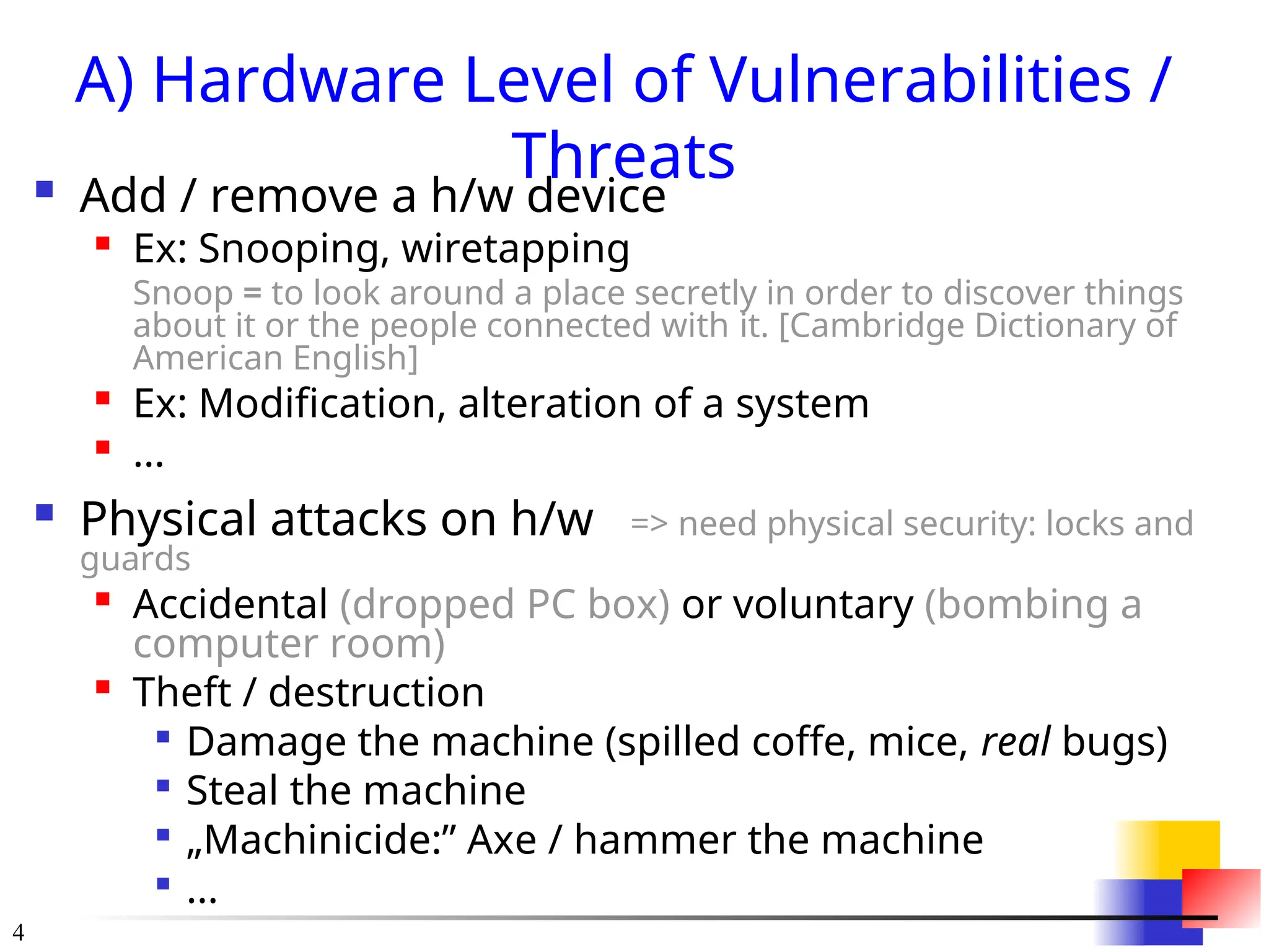 4
A) Hardware Level of Vulnerabilities /
Threats
 Add / remove a h/w device

Ex: Snooping, wiretapping
Snoop = to look around a place secretly in order to discover things
about it or the people connected with it. [Cambridge Dictionary of
American English]

Ex: Modification, alteration of a system

...
 Physical attacks on h/w => need physical security: locks and
guards

Accidental (dropped PC box) or voluntary (bombing a
computer room)

Theft / destruction

Damage the machine (spilled coffe, mice, real bugs)

Steal the machine

&bdquo;Machinicide:&rdquo; Axe / hammer the machine

...
 