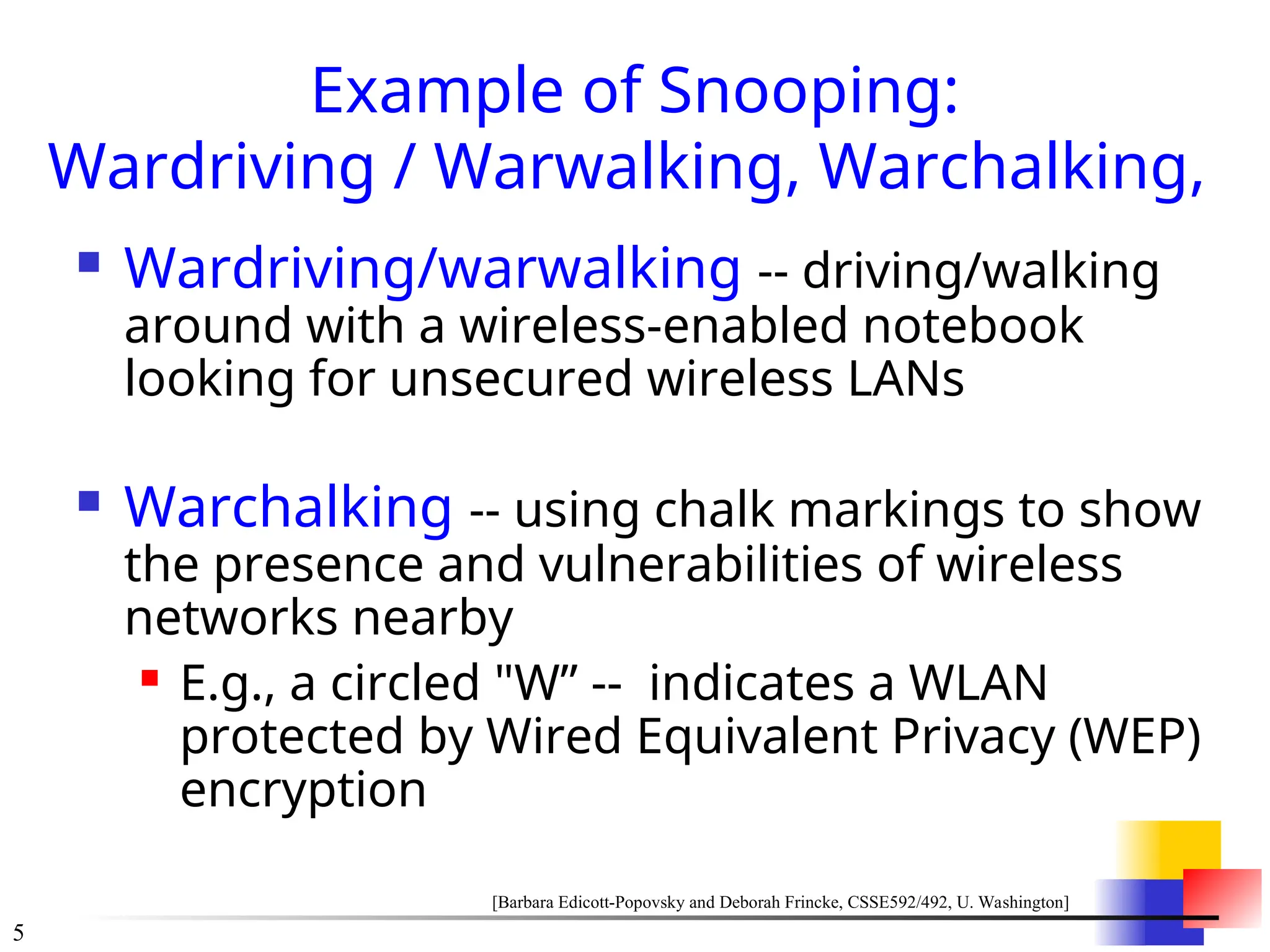 5
Example of Snooping:
Wardriving / Warwalking, Warchalking,
 Wardriving/warwalking -- driving/walking
around with a wireless-enabled notebook
looking for unsecured wireless LANs
 Warchalking -- using chalk markings to show
the presence and vulnerabilities of wireless
networks nearby
 E.g., a circled "W&rdquo; -- indicates a WLAN
protected by Wired Equivalent Privacy (WEP)
encryption
[Barbara Edicott-Popovsky and Deborah Frincke, CSSE592/492, U. Washington]
 