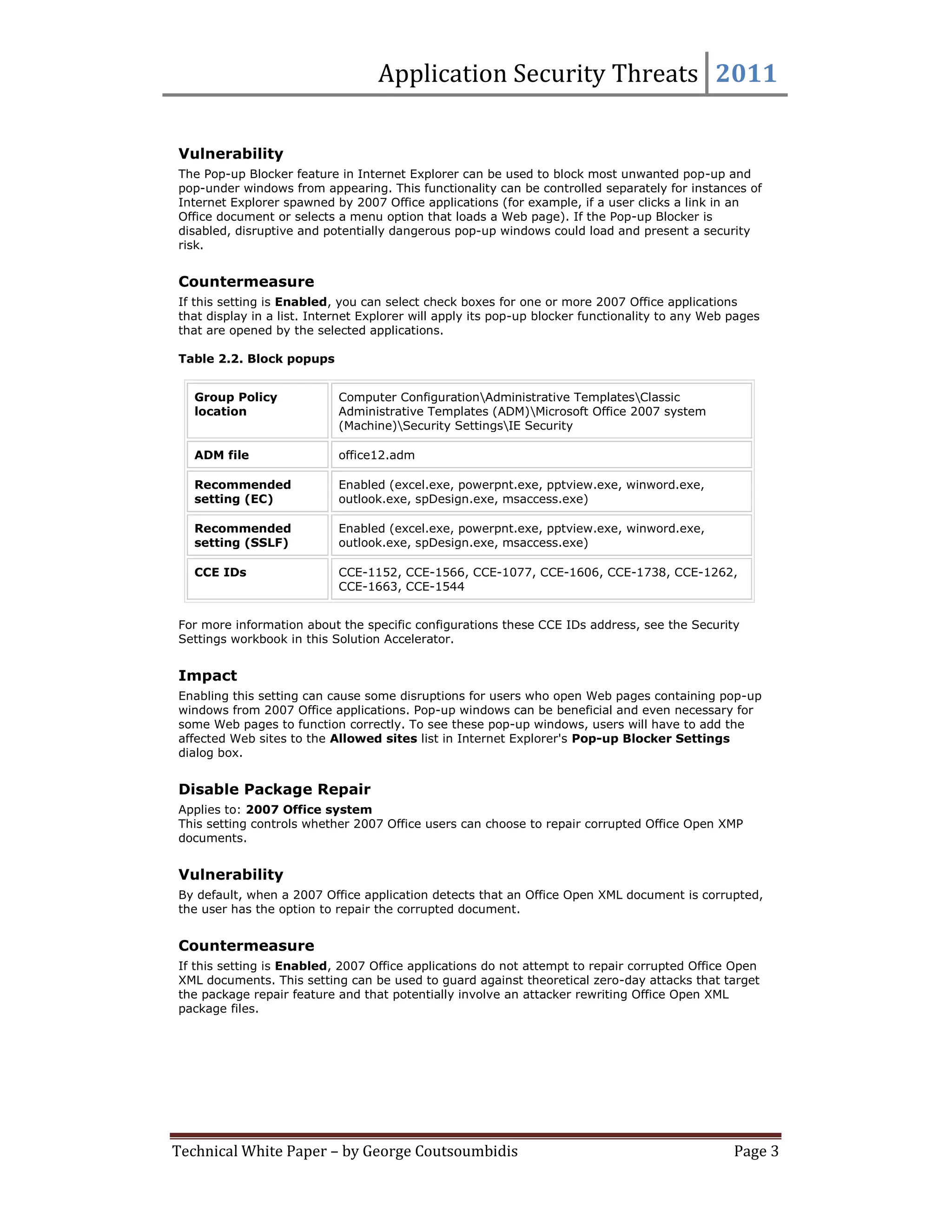 Application Security Threats 2011

Vulnerability
The Pop-up Blocker feature in Internet Explorer can be used to block most unwanted pop-up and
pop-under windows from appearing. This functionality can be controlled separately for instances of
Internet Explorer spawned by 2007 Office applications (for example, if a user clicks a link in an
Office document or selects a menu option that loads a Web page). If the Pop-up Blocker is
disabled, disruptive and potentially dangerous pop-up windows could load and present a security
risk.


Countermeasure
If this setting is Enabled, you can select check boxes for one or more 2007 Office applications
that display in a list. Internet Explorer will apply its pop-up blocker functionality to any Web pages
that are opened by the selected applications.

Table 2.2. Block popups


   Group Policy             Computer ConfigurationAdministrative TemplatesClassic
   location                 Administrative Templates (ADM)Microsoft Office 2007 system
                            (Machine)Security SettingsIE Security

   ADM file                 office12.adm

   Recommended              Enabled (excel.exe, powerpnt.exe, pptview.exe, winword.exe,
   setting (EC)             outlook.exe, spDesign.exe, msaccess.exe)

   Recommended              Enabled (excel.exe, powerpnt.exe, pptview.exe, winword.exe,
   setting (SSLF)           outlook.exe, spDesign.exe, msaccess.exe)

   CCE IDs                  CCE-1152, CCE-1566, CCE-1077, CCE-1606, CCE-1738, CCE-1262,
                            CCE-1663, CCE-1544


For more information about the specific configurations these CCE IDs address, see the Security
Settings workbook in this Solution Accelerator.


Impact
Enabling this setting can cause some disruptions for users who open Web pages containing pop-up
windows from 2007 Office applications. Pop-up windows can be beneficial and even necessary for
some Web pages to function correctly. To see these pop-up windows, users will have to add the
affected Web sites to the Allowed sites list in Internet Explorer's Pop-up Blocker Settings
dialog box.


Disable Package Repair
Applies to: 2007 Office system
This setting controls whether 2007 Office users can choose to repair corrupted Office Open XMP
documents.


Vulnerability
By default, when a 2007 Office application detects that an Office Open XML document is corrupted,
the user has the option to repair the corrupted document.


Countermeasure
If this setting is Enabled, 2007 Office applications do not attempt to repair corrupted Office Open
XML documents. This setting can be used to guard against theoretical zero-day attacks that target
the package repair feature and that potentially involve an attacker rewriting Office Open XML
package files.




Technical White Paper – by George Coutsoumbidis                                                  Page 3
 