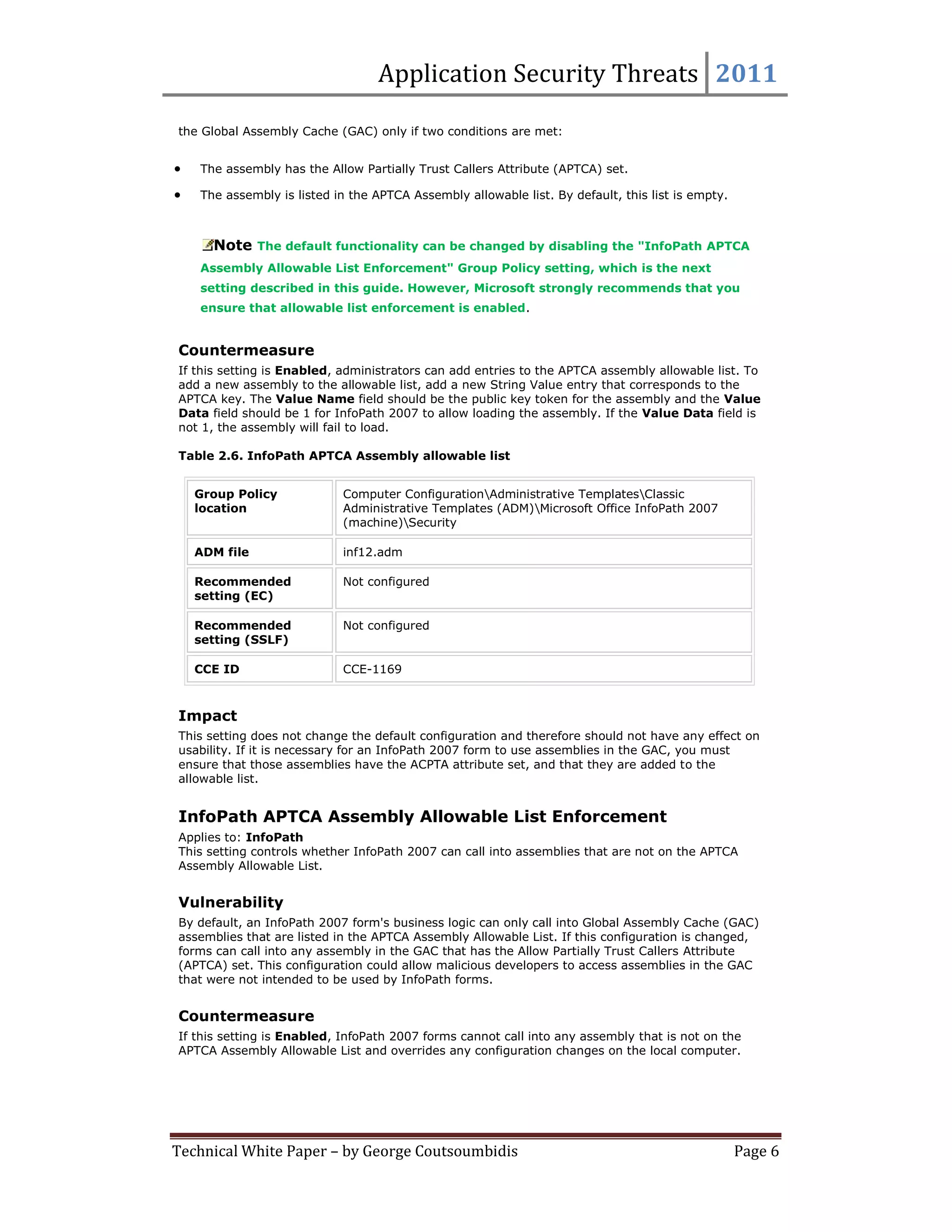 Application Security Threats 2011

the Global Assembly Cache (GAC) only if two conditions are met:


   The assembly has the Allow Partially Trust Callers Attribute (APTCA) set.

   The assembly is listed in the APTCA Assembly allowable list. By default, this list is empty.



      Note The default functionality can be changed by disabling the "InfoPath APTCA
    Assembly Allowable List Enforcement" Group Policy setting, which is the next
    setting described in this guide. However, Microsoft strongly recommends that you
    ensure that allowable list enforcement is enabled.


Countermeasure
If this setting is Enabled, administrators can add entries to the APTCA assembly allowable list. To
add a new assembly to the allowable list, add a new String Value entry that corresponds to the
APTCA key. The Value Name field should be the public key token for the assembly and the Value
Data field should be 1 for InfoPath 2007 to allow loading the assembly. If the Value Data field is
not 1, the assembly will fail to load.

Table 2.6. InfoPath APTCA Assembly allowable list


    Group Policy            Computer ConfigurationAdministrative TemplatesClassic
    location                Administrative Templates (ADM)Microsoft Office InfoPath 2007
                            (machine)Security

    ADM file                inf12.adm

    Recommended             Not configured
    setting (EC)

    Recommended             Not configured
    setting (SSLF)

    CCE ID                  CCE-1169



Impact
This setting does not change the default configuration and therefore should not have any effect on
usability. If it is necessary for an InfoPath 2007 form to use assemblies in the GAC, you must
ensure that those assemblies have the ACPTA attribute set, and that they are added to the
allowable list.


InfoPath APTCA Assembly Allowable List Enforcement
Applies to: InfoPath
This setting controls whether InfoPath 2007 can call into assemblies that are not on the APTCA
Assembly Allowable List.


Vulnerability
By default, an InfoPath 2007 form's business logic can only call into Global Assembly Cache (GAC)
assemblies that are listed in the APTCA Assembly Allowable List. If this configuration is changed,
forms can call into any assembly in the GAC that has the Allow Partially Trust Callers Attribute
(APTCA) set. This configuration could allow malicious developers to access assemblies in the GAC
that were not intended to be used by InfoPath forms.


Countermeasure
If this setting is Enabled, InfoPath 2007 forms cannot call into any assembly that is not on the
APTCA Assembly Allowable List and overrides any configuration changes on the local computer.




Technical White Paper – by George Coutsoumbidis                                                    Page 6
 