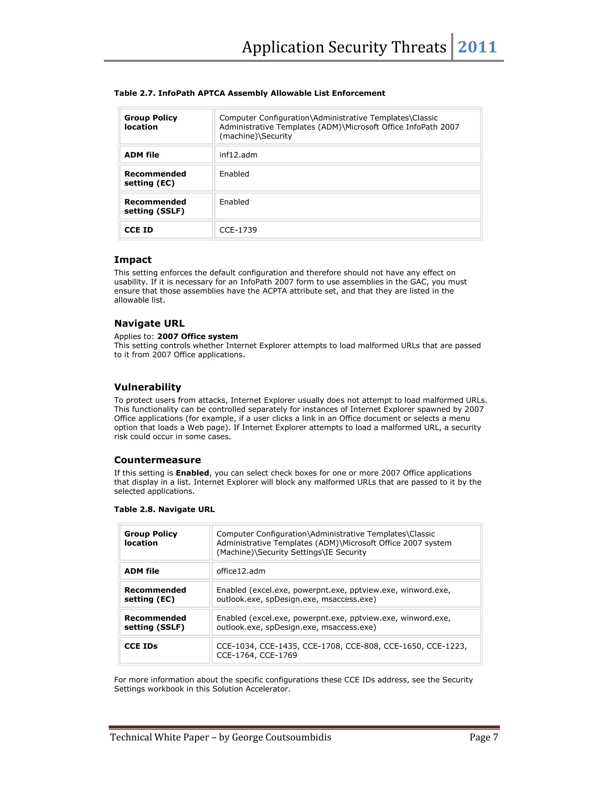 Application Security Threats 2011

Table 2.7. InfoPath APTCA Assembly Allowable List Enforcement


   Group Policy             Computer ConfigurationAdministrative TemplatesClassic
   location                 Administrative Templates (ADM)Microsoft Office InfoPath 2007
                            (machine)Security

   ADM file                 inf12.adm

   Recommended              Enabled
   setting (EC)

   Recommended              Enabled
   setting (SSLF)

   CCE ID                   CCE-1739



Impact
This setting enforces the default configuration and therefore should not have any effect on
usability. If it is necessary for an InfoPath 2007 form to use assemblies in the GAC, you must
ensure that those assemblies have the ACPTA attribute set, and that they are listed in the
allowable list.


Navigate URL
Applies to: 2007 Office system
This setting controls whether Internet Explorer attempts to load malformed URLs that are passed
to it from 2007 Office applications.



Vulnerability
To protect users from attacks, Internet Explorer usually does not attempt to load malformed URLs.
This functionality can be controlled separately for instances of Internet Explorer spawned by 2007
Office applications (for example, if a user clicks a link in an Office document or selects a menu
option that loads a Web page). If Internet Explorer attempts to load a malformed URL, a security
risk could occur in some cases.


Countermeasure
If this setting is Enabled, you can select check boxes for one or more 2007 Office applications
that display in a list. Internet Explorer will block any malformed URLs that are passed to it by the
selected applications.

Table 2.8. Navigate URL


   Group Policy            Computer ConfigurationAdministrative TemplatesClassic
   location                Administrative Templates (ADM)Microsoft Office 2007 system
                           (Machine)Security SettingsIE Security

   ADM file                office12.adm

   Recommended             Enabled (excel.exe, powerpnt.exe, pptview.exe, winword.exe,
   setting (EC)            outlook.exe, spDesign.exe, msaccess.exe)

   Recommended             Enabled (excel.exe, powerpnt.exe, pptview.exe, winword.exe,
   setting (SSLF)          outlook.exe, spDesign.exe, msaccess.exe)

   CCE IDs                 CCE-1034, CCE-1435, CCE-1708, CCE-808, CCE-1650, CCE-1223,
                           CCE-1764, CCE-1769


For more information about the specific configurations these CCE IDs address, see the Security
Settings workbook in this Solution Accelerator.




Technical White Paper – by George Coutsoumbidis                                                  Page 7
 