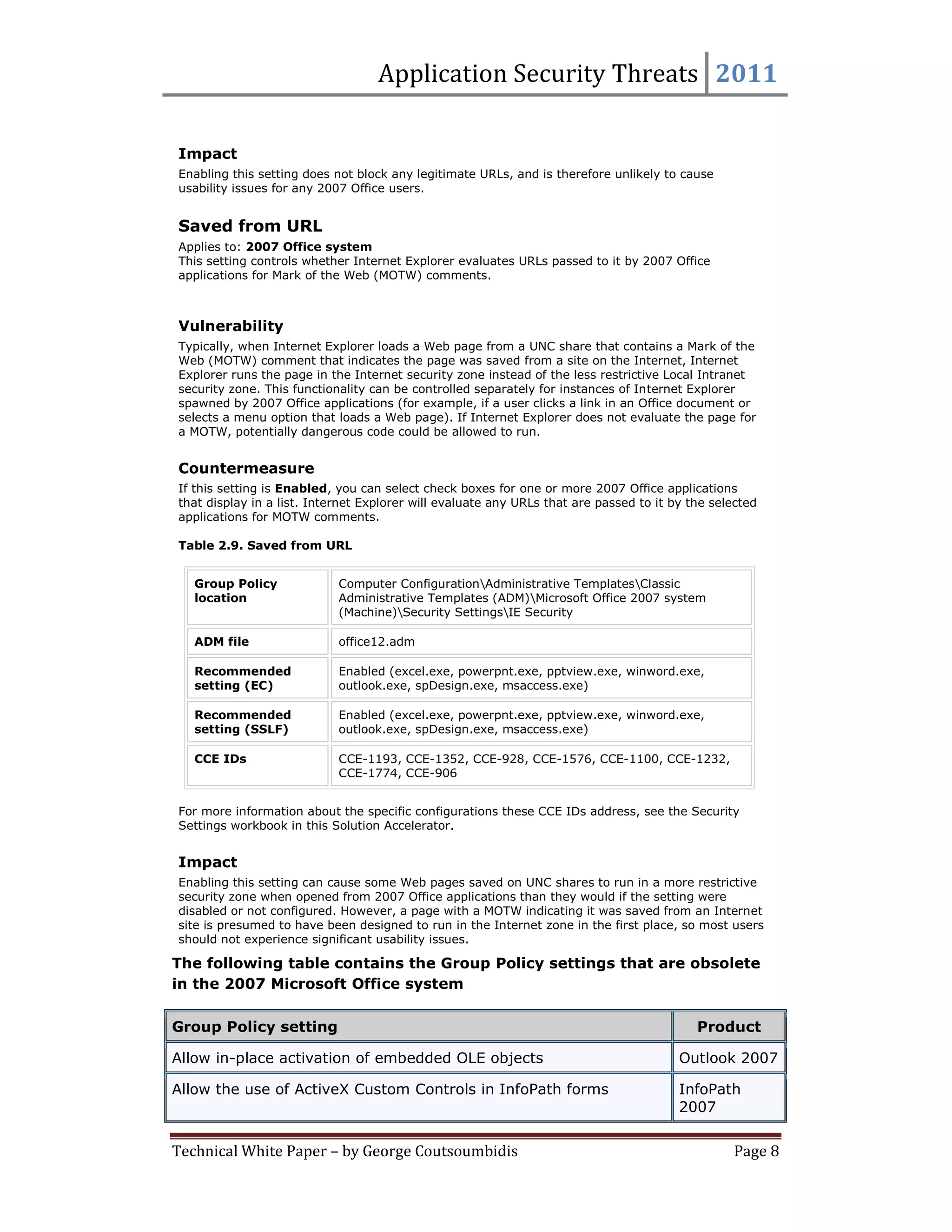 Application Security Threats 2011

Impact
Enabling this setting does not block any legitimate URLs, and is therefore unlikely to cause
usability issues for any 2007 Office users.


Saved from URL
Applies to: 2007 Office system
This setting controls whether Internet Explorer evaluates URLs passed to it by 2007 Office
applications for Mark of the Web (MOTW) comments.



Vulnerability
Typically, when Internet Explorer loads a Web page from a UNC share that contains a Mark of the
Web (MOTW) comment that indicates the page was saved from a site on the Internet, Internet
Explorer runs the page in the Internet security zone instead of the less restrictive Local Intranet
security zone. This functionality can be controlled separately for instances of Internet Explorer
spawned by 2007 Office applications (for example, if a user clicks a link in an Office document or
selects a menu option that loads a Web page). If Internet Explorer does not evaluate the page for
a MOTW, potentially dangerous code could be allowed to run.


Countermeasure
If this setting is Enabled, you can select check boxes for one or more 2007 Office applications
that display in a list. Internet Explorer will evaluate any URLs that are passed to it by the selected
applications for MOTW comments.

Table 2.9. Saved from URL


   Group Policy             Computer ConfigurationAdministrative TemplatesClassic
   location                 Administrative Templates (ADM)Microsoft Office 2007 system
                            (Machine)Security SettingsIE Security

   ADM file                 office12.adm

   Recommended              Enabled (excel.exe, powerpnt.exe, pptview.exe, winword.exe,
   setting (EC)             outlook.exe, spDesign.exe, msaccess.exe)

   Recommended              Enabled (excel.exe, powerpnt.exe, pptview.exe, winword.exe,
   setting (SSLF)           outlook.exe, spDesign.exe, msaccess.exe)

   CCE IDs                  CCE-1193, CCE-1352, CCE-928, CCE-1576, CCE-1100, CCE-1232,
                            CCE-1774, CCE-906


For more information about the specific configurations these CCE IDs address, see the Security
Settings workbook in this Solution Accelerator.


Impact
Enabling this setting can cause some Web pages saved on UNC shares to run in a more restrictive
security zone when opened from 2007 Office applications than they would if the setting were
disabled or not configured. However, a page with a MOTW indicating it was saved from an Internet
site is presumed to have been designed to run in the Internet zone in the first place, so most users
should not experience significant usability issues.

The following table contains the Group Policy settings that are obsolete
in the 2007 Microsoft Office system

Group Policy setting                                                                       Product

Allow in-place activation of embedded OLE objects                                       Outlook 2007

Allow the use of ActiveX Custom Controls in InfoPath forms                              InfoPath
                                                                                        2007


Technical White Paper – by George Coutsoumbidis                                                  Page 8
 